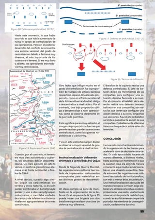 55
Hasta este momento, lo que había
ocurrido es que había aumentado de
nuevo el grado de centralización de
las operaciones. Pero en el posterior
desarrollo del conflicto se encuentra
una enorme variedad del grado de
centralización debido a factores muy
diversos, el más importante de los
cuales era el terreno. Si era muy llano
y abierto, las operaciones eran toda-
vía muy centralizadas.
Cuando, por el contrario, el terreno
era más bien accidentado y cubier-
to, los esfuerzos debían descentra-
lizarse. Un claro ejemplo de esto lo
vemos en la última gran ofensiva ale-
mana en el frente occidental, a fina-
les de 1944.
A nivel táctico, sucedía algo simi-
lar. Según las características del
terreno y otros factores, la división
pánzer combinaba un kampfgruppe
pánzer y uno o dos kampfgruppen
motorizados, o mezclaba unidades
de carros y de infantería a distintos
niveles en agrupamientos de armas
combinadas.
Otro factor que influyó mucho en el
grado de centralización fue la propor-
ción de fuerzas (de ambos bandos)
respecto al espacio. Una elevada pro-
porción, como en el frente occidental
de la Primera Guerra Mundial, obliga
a descentralizar a nivel táctico. Por el
contrario, una baja proporción obli-
ga a descentralizar a nivel operacio-
nal, como se observa claramente en
la guerra de guerrillas.
Esto significa que es muy estrecho el
margen de proporción de fuerzas que
permite realizar grandes operaciones
centralizadas, como las guerras na-
poleónicas o la blitzkrieg.
Y es en este estrecho margen donde
se observa la mayor variedad de gra-
dos de centralización a nivel táctico.
Institucionalización del mando
orientado a la misión (1945-2023)
Desde la Segunda Guerra Mundial,
las organizaciones militares han tra-
tado de implementar instrumentos
conceptuales para materializar es-
tos distintos grados de descentrali-
zación.
Un claro ejemplo se pone de mani-
fiesto en la organización de la de-
fensa. En el esquema de la figura 25
puede verse una brigada con dos
batallones que realizan una clase de
defensa muy diferente.
El batallón de la izquierda realiza una
defensa centralizada. El jefe de ba-
tallón dirige los movimientos de las
compañías para configurar una si-
tuación decisiva favorable a su nivel.
Por el contrario, el batallón de la de-
recha realiza una defensa descen-
tralizada en sus compañías; son es-
tas las que tienen que configurar una
acción decisiva a su nivel, dirigiendo
sus secciones. Aquí el jefe de batallón
se limita a coordinar la acción de sus
compañías. Probablemente el terreno
tiene mucho que decir sobre estas di-
ferencias.
CONCLUSIÓN
Hemosvistocómohaidoevolucionan-
do la organización de las fuerzas para
acelerar la toma de decisiones acerta-
das. En cada época debía hacerse de
manera diferente, a distintos niveles,
hasta que llegó un momento en el que
la cuestión clave era elegir de manera
consciente a qué nivel era más favora-
ble en una situación específica. Des-
de entonces, las organizaciones mili-
tares han tratado de institucionalizar,
con más o menos éxito, esta elección.
Una institucionalización adecuada del
mando orientado a la misión exige ela-
borarunasíntesisconceptual,esdecir,
proporcionar una visión, una forma de
observar e interpretar la realidad que,
cuando es explícitamente compartida
portodoslosmiembrosdeunaorgani-
zación, se denomina doctrina.
Figura 16. Defensa en profundidad, 1917 (1)
Figura 17. Defensa en profundidad, 1917 (2)
Figura 18. Tácticas de infiltración
Figura 19. Ruptura en Francia, 1940
 