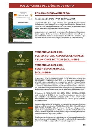 PUBLICACIONES DEL EJÉRCITO DE TIERRA
PD3-318 «FUEGO ANTIAÉREO»
Resolución 513/04947/24 de 27/03/2024
La presente PD3-318. Fuego antiaéreo tiene por objeto proporcionar
orientaciones sobre el empleo de los fuegos antiaéreos a los mandos de las
organizaciones operativas terrestres con capacidades de defensa antiaérea
y a los jefes de las unidades de Artillería antiaérea.
La publicación está organizada en seis capítulos. Cada capítulo se ocupa
de un aspecto de las operaciones de defensa aérea y antimisil, que se
desarrollan en el marco de las operaciones de las fuerzas terrestres y que
son parte de la función táctica fuegos (actividades de fuego antiaéreo).
TENDENCIAS 2022-2023.
FUERZA FUTURA. ASPECTOS GENERALES
Y FUNCIONES TÁCTICAS (VOLUMEN I)
TENDENCIAS 2022-2023.
SEGÚN ESPECIALIDADES.
(VOLUMEN II)
El Volumen I, TENDENCIAS 2022-2023. FUERZA FUTURA. ASPECTOS
GENERALES Y FUNCIONES TÁCTICAS, es un documento más detallado y
orientadoaresponsablesdetomadedecisionesygrandesunidades.Recoge
las tendencias identificadas durante los dos últimos años, relacionadas con
la evolución del combate terrestre, su influencia en el proceso MIRADO-I,
y la experimentación y transformación que los ejércitos de nuestro entorno
están introduciendo, influenciadas por las guerras en Ucrania y en Gaza.
El Volumen II, TENDENCIAS 2022-2023. SEGÚN ESPECIALIDADES,
está orientado al ámbito de las pequeñas unidades de las diferentes
especialidades y presenta las tendencias seguidas en dicho ámbito por los
ejércitosdenuestroentornoparaadaptarsealoscambiosquelosconflictos
actuales imponen.
EstosdosdocumentosdeTendencias,formanpartedeunacoleccióndetres
volúmenes. El tercero de ellos, TENDENCIAS 2022-2023 RELACIONADAS
CON FUERZA FUTURA, publicado en febrero de 2024, es más generalista y
ligero, clasificado como de “uso público”, con carácter divulgativo, teniendo
como audiencia objetivo el público general, organizaciones y foros civiles
relacionados con la seguridad y defensa.
En ellos, se han destacado de manera transversal todos aquellos aspectos
quepudieranserdeinterésparaeldesarrolloeimplantacióndecapacidades
en la Fuerza 2035, en todas las funciones de la preparación.
57
 