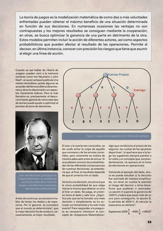 59
La teoría de juegos es la modelización matemática de como dos o más voluntades
enfrentadas pueden obtener el máximo beneficio de una situación determinada
en función de sus decisiones. En numerosas ocasiones las ventajas no son
contrapuestas y los mejores resultados se consiguen mediante la cooperación;
en otras, se busca optimizar la ganancia de una parte en detrimento de la otra.
Estos modelos permiten incluir la acción de diferentes actores, así como aspectos
probabilísticos que pueden afectar al resultado de las operaciones. Permite al
decisor, en última instancia, conocer con precisión los riesgos que tiene que asumir
al elegir una línea de acción.
Cuando se oye hablar de «Teoría de
Juegos» pueden venir a la memoria
nombres como Von Neumann o John
Nash1
,enquiensebasalapelículaUna
mente maravillosa; quizás algunos se
acuerdendelfamosodilemadelprisio-
neroyotroslorelacionaránconaspec-
tos meramente lúdicos. Pero lo más
llamativo es, precisamente, el desco-
nocimiento general de cómo este tipo
de teorías puede ayudar a optimizar el
proceso de toma de decisiones.
Antes de continuar, es necesario ha-
blar de lanzar los dados y de espe-
ranza. Por lo general, se considera
que el mundo es determinista2
, que
la mejor decisión ha de conducir, ne-
cesariamente, al mejor resultado.
El azar y la suerte son conocidos, se
les suele echar la culpa de aquello
que conviene y de los errores come-
tidos, pero raramente se analiza de
manera adecuada antes de actuar. Si
se pudiesen conocer las probabilida-
des de las diferentes consecuencias
de nuestras decisiones, se entende-
ría que, al final, el resultado depende
de que el universo tire un dado.
Se toma una decisión, se conoce que
la única probabilidad de que salga
mal es la misma que obtener un Uno
al tirar un dado. Se juega, el univer-
so lanza el dado y sale Uno. ¿Signi-
fica eso que se ha tomado una mala
decisión o simplemente se ha ac-
tuado correctamente y ha sido mala
suerte? Para responder a la pregun-
ta es necesario introducir el con-
cepto de «Esperanza Matemática»:
algo que condiciona el precio de los
seguros, las cuotas de las apuestas
deportivas3
, lo que hace que a la lar-
ga los jugadores siempre pierdan a
la ruleta y un concepto que, sorpren-
dentemente, no aparece en la toma
de decisiones en operaciones.
Volviendo al ejemplo del dado, aho-
ra se puede estudiar si la decisión
fue acertada de manera simplifica-
da, sin tener en cuenta la aversión
al riesgo del decisor u otros bene-
ficios que pudieran ir asociados.
La opción A suponía la ganancia de
1000 € y había que sacar más de un
uno para conseguirlo, la opción B,
la pérdida de 4000 €. Al calcular la
esperanza se obtiene4
:
Esperanza=1000
5
6
-4000
1
6
≈166,67
Figura 1: Juego de dos jugadores con información perfecta
John Von Neumman, participó en el
Proyecto Manhattan, es considerado
uno de los padres de la «Teoría de
Juegos» y también hizo importantes
aportaciones a otros campos.
 
