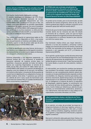 6 / Revista Ejército n.º 990 • mayo/junio 2024
¿Cómo afronta el CGTAD los retos actuales y los que
desde la OTAN se han identificado como futuros?
Con mucha, mucha ilusión, dedicación y entrega.
El reciente despliegue en Eslovaquia del CFE (Corps
Forward Element), elemento avanzado de coordi-
nación y enlace, generado íntegramente por este
CGTAD/NRDC-ESP, constituye a la vez que un reto, una
ocasión única para demostrar las grandes capacidades
y experiencia de nuestro personal, así como la excelente
preparación del CGTAD/NRDC-ESP, preparación evalua-
da y certificada en muchas ocasiones. La ultima de rele-
vancia, como WFC a finales de 2021, en un ejercicio lleva-
do a cabo en la Base de Araca (Vitoria).
Tras nuestra participación en operaciones reales en Pa-
quistán en 2005 y en Afganistán en 2012, y tras tantos
años de participación en distintas actividades de adies-
tramiento, supone un reto de primer orden que da carta
de identidad propia al CGTAD/NRDC-ESP.
La OTAN ha identificado unos retos futuros, de los que, a
nivel táctico y con independencia del aspecto convencio-
nal, destacaría tres: la transformación digital, el ciberespa-
cio y el espacio, y el entorno informativo.
Estamos preparados y nos seguimos preparando. Lo
estamos porque día a día buscamos la excelencia,
buscamos aprender de nuestros errores (para no
repetirlos) y buscamos aprender de todos los demás.
Somos una «Learning Organization» al servicio de la
OTAN, de las FAS y de nuestro ET. Debo indicar que el
CGTAD/NRDC-ESP ostenta una posición de liderazgo en
aspectos como los trabajos en la zona gris, los estudios
en el entorno informativo, o la evolución de los puestos de
mando hacia la digitalización y su adaptación al campo de
batalla moderno, entre otros. Y queremos que continúe
así, además de servir como correa de transmisión para
que el resto de nuestras FAS y ET puedan beneficiarse de
estos conocimientos y experiencia.
La OTAN está más centrada actualmente en
operaciones para la disuasión y la defensa del
territorio aliado, mientras en el pasado se focalizó
en operaciones de estabilización «fuera de área»
¿Cómo se ha realizado esa transición dentro del
Cuartel General Terrestre de Alta Disponibilidad?
El cambio se ha iniciado, pero no ha terminado; se está
realizando de manera progresiva, lenta tal vez, de una
manera gradual pero segura y siempre contando con el
necesario apoyo del resto de mandos del ET.
El hecho de que el rol de Cuerpo de Ejército haya estado
incluido dentro de las misiones de este CG desde
el momento de su creación, junto con que se hayan
superado siempre los exigentes procesos de evaluación,
nos proporciona la confianza necesaria para abordar
con éxito los nuevos retos.
Esa transición implica ahora una mayor atención y
esfuerzo a la hora de coordinar y armonizar nuestro
trabajo con el de las estructuras de mando y fuerzas de
la OTAN, las nacionales de los países en que tenemos
presencia, y por supuesto con el ET y el Mando de
Operaciones (MOPS).
En mi opinión, quizás el gran cambio de estos años haya
sido el de pasar de una mentalidad de ejercicios, de es-
cenarios de operaciones de estabilización, a una men-
talidad de guerra convencional. Y aquí hay que percibir
las cosas desde un punto de vista práctico, realista y
táctico.
En este sentido, son muchos los cambios que tenemos
que considerar. De entrada, nuestro enfoque del adies-
tramiento va a ser completamente distinto, estará rela-
cionado con la ejecutabilidad del plan asignado; es decir
si es factible o no. Después, tenemos que analizar y de-
terminar claramente, desde tiempo de paz, las distintas
implicaciones en los diferentes ámbitos como la logís-
tica, la inteligencia, el sistema de alerta, el calendario
de despliegue, aspectos legales, la coordinación con
las naciones del área donde podríamos desplegar. En
suma, mucho trabajo por delante que, además de apa-
sionante, es tremendamente colaborativo, dinámico y
vivo. Obviamente, todo esto tiene un claro reflejo en las
capacidades nacionales ofertadas a la OTAN.
¿Qué capacidades aliadas y del Ejército de Tierra
considera que es necesario potenciar en este nuevo
escenario?
En mi opinión, sin orden de prioridad, las áreas de in-
teligencia (Indicators & Warning), logística, entorno in-
formativo, ciberespacio/espacial y EW, UAS y C/UAS,
fuegos, defensa antiaérea, targeting, asistencia sanita-
ria, la gestión y seguridad de la información y aspectos
legales novedosos.
Marcarán la dirección adecuada para hacer frente a los
grandes retos que ese entorno operativo futuro, incierto
 