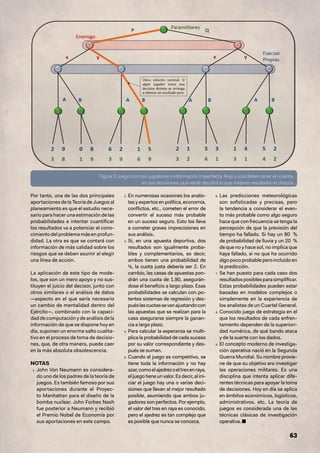 63
Por tanto, una de las dos principales
aportaciones de la Teoría de Juegos al
planeamiento es que el estudio nece-
sario para hacer una estimación de las
probabilidades e intentar cuantificar
los resultados va a potenciar el cono-
cimiento del problema más en profun-
didad. La otra es que se contará con
información de más calidad sobre los
riesgos que se deben asumir al elegir
una línea de acción.
La aplicación de este tipo de mode-
los, que son un mero apoyo y no sus-
tituyen el juicio del decisor, junto con
otros similares o el análisis de datos
—aspecto en el que sería necesario
un cambio de mentalidad dentro del
Ejército—, combinado con la capaci-
dadde computaciónydeanálisisdela
información de que se dispone hoy en
día, suponen un enorme salto cualita-
tivo en el proceso de toma de decisio-
nes, que, de otra manera, puede caer
en la más absoluta obsolescencia.
NOTAS
1. John Von Neumann es considera-
do uno de los padres de la teoría de
juegos. Es también famoso por sus
aportaciones durante el Proyec-
to Manhattan para el diseño de la
bomba nuclear. John Forbes Nash
fue posterior a Neumann y recibió
el Premio Nobel de Economía por
sus aportaciones en este campo.
2. En numerosas ocasiones los analis-
tas y expertos en política, economía,
conflictos, etc., cometen el error de
convertir el suceso más probable
en un suceso seguro. Esto los lleva
a cometer graves imprecisiones en
sus análisis.
3. Si, en una apuesta deportiva, dos
resultados son igualmente proba-
bles y complementarios, es decir,
ambos tienen una probabilidad de
½, la cuota justa debería ser 2. En
cambio, las casas de apuestas pon-
drán una cuota de 1.90, asegurán-
dose el beneficio a largo plazo. Esas
probabilidades se calculan con po-
tentes sistemas de regresión y des-
puéslascuotassevanajustandocon
las apuestas que se realizan para la
casa asegurarse siempre la ganan-
cia a largo plazo.
4. Para calcular la esperanza se multi-
plica la probabilidad de cada suceso
por su valor correspondiente y des-
pués se suman.
5. Cuando el juego es competitivo, se
tiene toda la información y no hay
azar,comoelajedrezoeltresenraya,
eljuegotieneunvalor.Esdecir,alini-
ciar el juego hay una o varias deci-
siones que llevan al mejor resultado
posible, asumiendo que ambos ju-
gadores son perfectos. Por ejemplo,
el valor del tres en raya es conocido,
pero el ajedrez es tan complejo que
es posible que nunca se conozca.
6. Las predicciones meteorológicas
son sofisticadas y precisas, pero
la tendencia a considerar el even-
to más probable como algo seguro
hace que con frecuencia se tenga la
percepción de que la previsión del
tiempo ha fallado. Si hay un 80 %
de probabilidad de lluvia y un 20 %
de que no y hace sol, no implica que
haya fallado, si no que ha ocurrido
algopocoprobableperoincluidoen
la predicción.
7. Se han puesto para cada caso dos
resultadosposiblesparasimplificar.
Estas probabilidades pueden estar
basadas en modelos complejos o
simplemente en la experiencia de
los analistas de un Cuartel General.
8. Conocido juego de estrategia en el
que los resultados de cada enfren-
tamiento dependen de la superiori-
dad numérica, de qué bando ataca
y de la suerte con los dados.
9. El concepto moderno de investiga-
ción operativa nació en la Segunda
Guerra Mundial. Su nombre provie-
ne de que su objetivo era investigar
las operaciones militares. Es una
disciplina que intenta aplicar dife-
rentes técnicas para apoyar la toma
de decisiones. Hoy en día se aplica
en ámbitos económicos, logísticos,
administrativos, etc. La teoría de
juegos es considerada una de las
técnicas clásicas de investigación
operativa. ■
Figura 5: juego con tres jugadores e información imperfecta. Rojo y azul deben tener en cuenta,
en sus decisiones, que verde decidirá lo que mejores resultados le ofrezca.
 