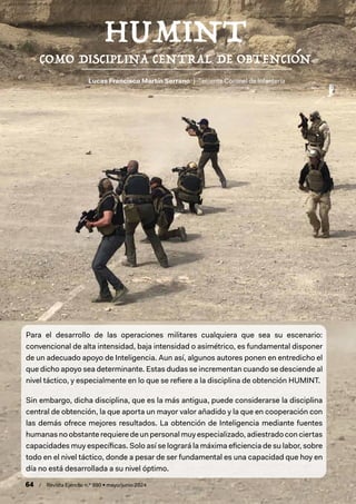 64 / Revista Ejército n.º 990 • mayo/junio 2024
Lucas Francisco Martín Serrano | Teniente Coronel de Infantería
Para el desarrollo de las operaciones militares cualquiera que sea su escenario:
convencional de alta intensidad, baja intensidad o asimétrico, es fundamental disponer
de un adecuado apoyo de Inteligencia. Aun así, algunos autores ponen en entredicho el
que dicho apoyo sea determinante. Estas dudas se incrementan cuando se desciende al
nivel táctico, y especialmente en lo que se refiere a la disciplina de obtención HUMINT.
Sin embargo, dicha disciplina, que es la más antigua, puede considerarse la disciplina
central de obtención, la que aporta un mayor valor añadido y la que en cooperación con
las demás ofrece mejores resultados. La obtención de Inteligencia mediante fuentes
humanas no obstante requiere de un personal muy especializado, adiestrado con ciertas
capacidades muy específicas. Solo así se logrará la máxima eficiencia de su labor, sobre
todo en el nivel táctico, donde a pesar de ser fundamental es una capacidad que hoy en
día no está desarrollada a su nivel óptimo.
 