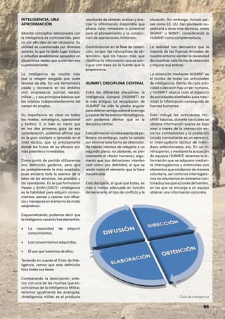 Ciclo de Inteligencia
65
INTELIGENCIA. UNA
APROXIMACIÓN
Abordar conceptos relacionados con
la inteligencia es controvertido, pero
no por ello deja de ser necesario. Su
utilidad es cuestionada por diversos
autores, lo que ha dado lugar incluso
a estudios académicos apoyados en
situaciones reales que sustentan ese
cuestionamiento.
La inteligencia es mucho más
que la imagen sesgada que suele
tenerse de ella. Es una herramienta
usada y necesaria en los ámbitos
civil, empresarial, policial, estatal,
militar…, y sus principios básicos son
los mismos independientemente del
campo de empleo.
Su importancia es clave en todos
los niveles: estratégico, operacional
y táctico. Y, si bien es cierto que
en los dos primeros goza de esa
consideración, podemos afirmar que
es la gran olvidada o ignorada en el
nivel táctico, que es precisamente
donde los frutos de su eficacia son
más patentes e inmediatos.
Como punto de partida utilizaremos
una definición genérica, pero que
es probablemente la más aceptada,
pues encierra toda la esencia de la
labor de los servicios, los analistas y
los operadores. Es la que formularon
Passer y Smith (2007)1
: «Inteligencia
es la habilidad para adquirir conoci-
mientos, pensar y razonar con efica-
cia y manejarse en el entorno de modo
adaptativo».
Esquematizando, podemos decir que
lainteligencianecesitatreselementos:
• La capacidad de adquirir
conocimientos.
• Los conocimientos adquiridos.
• El uso que hacemos de ellos.
Teniendo en cuenta el Ciclo de Inte-
ligencia, vemos que esta definición
toca todas sus fases.
Comparando la descripción ante-
rior con una de las muchas que en-
contramos de la Inteligencia Militar,
veremos igualmente las analogías:
«Inteligencia militar es el producto
resultante de obtener, evaluar y ana-
lizar la información disponible que
ofrece valor inmediato o potencial
para el planeamiento y la conduc-
ción de operaciones militares».
Centrándonos en la fase de obten-
ción, surgen las «disciplinas de ob-
tención», que no hacen más que
clasificar la información que se con-
sigue con base en la fuente que la
proporciona.
HUMINT, DISCIPLINA CENTRAL
Entre las diferentes disciplinas, la
inteligencia humana (HUMINT) es
la más antigua. La recopilación de
HUMINT ha sido la piedra angular
paraobtenerventajasobreel enemigo
y,apesardelosavancestecnológicos,
aún podemos afirmar que es la
disciplina central.
Esta afirmación no está exenta de po-
lémica; sin embargo, nadie ha optado
por eliminar esta forma de obtención.
Ha habido intentos de relegarla a un
segundo plano; no obstante, es pre-
cisamente el «factor humano», argu-
mento que sus detractores intentan
usar como una debilidad, el que se
revela como el elemento que la hace
insustituible.
Esta disciplina, al igual que todas, es
más o menos adecuada en función
del escenario, el tipo de conflicto y la
situación. Sin embargo, incluso paí-
ses como EE. UU. han planteado su-
peditarla a otras más técnicas, como
SIGINT2
o IMINT3
, considerando la
HUMINT como complementaria.
La realidad nos demuestra que la
mayoría de las Fuerzas Armadas de
nuestro entorno sienten la necesidad
de incentivar esta forma de obtención
y mejorar sus activos.
La obtención mediante HUMINT es
el núcleo de todas las actividades
de inteligencia. Detrás de cada acti-
vidad o decisión hay un ser humano,
y HUMINT abarca todo el espectro
de actividades diseñadas para maxi-
mizar la información conseguida de
fuentes humanas.
Esto incluye las actividades HU-
MINT básicas, durante las cuales se
obtiene información pasiva de bajo
nivel a través de la interacción en-
tre los combatientes y la población
(«cada combatiente es un sensor»),
el interrogatorio táctico de indivi-
duos seleccionados, etc. En un ni-
vel superior, y mediante la actuación
de equipos HUMINT, tenemos la in-
formación que se adquiere median-
te interrogatorios y entrevistas con
elementos que colaboran de manera
voluntaria, así como los interrogato-
rios no voluntarios en ambiente con-
trolado y las operaciones de fuentes,
en las que se encarga a un equipo
obtener una información concreta.
 