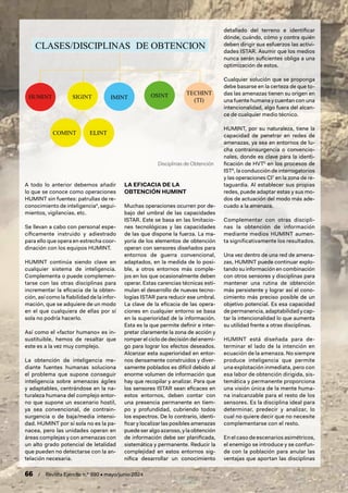 66 / Revista Ejército n.º 990 • mayo/junio 2024
A todo lo anterior debemos añadir
lo que se conoce como operaciones
HUMINT sin fuentes: patrullas de re-
conocimiento de inteligencia4
, segui-
mientos, vigilancias, etc.
Se llevan a cabo con personal espe-
cíficamente instruido y adiestrado
para ello que opera en estrecha coor-
dinación con los equipos HUMINT.
HUMINT continúa siendo clave en
cualquier sistema de inteligencia.
Complementa o puede complemen-
tarse con las otras disciplinas para
incrementar la eficacia de la obten-
ción, así como la fiabilidad de la infor-
mación, que se adquiere de un modo
en el que cualquiera de ellas por sí
sola no podría hacerlo.
Así como el «factor humano» es in-
sustituible, hemos de resaltar que
este es a la vez muy complejo.
La obtención de inteligencia me-
diante fuentes humanas soluciona
el problema que supone conseguir
inteligencia sobre amenazas ágiles
y adaptables, centrándose en la na-
turaleza humana del complejo entor-
no que supone un escenario hostil,
ya sea convencional, de contrain-
surgencia o de baja/media intensi-
dad. HUMINT por sí sola no es la pa-
nacea, pero las unidades operan en
áreas complejas y con amenazas con
un alto grado potencial de letalidad
que pueden no detectarse con la an-
telación necesaria.
LA EFICACIA DE LA
OBTENCIÓN HUMINT
Muchas operaciones ocurren por de-
bajo del umbral de las capacidades
ISTAR. Este se basa en las limitacio-
nes tecnológicas y las capacidades
de las que dispone la fuerza. La ma-
yoría de los elementos de obtención
operan con sensores diseñados para
entornos de guerra convencional,
adaptados, en la medida de lo posi-
ble, a otros entornos más comple-
jos en los que ocasionalmente deben
operar. Estas carencias técnicas esti-
mulan el desarrollo de nuevas tecno-
logías ISTAR para reducir ese umbral.
La clave de la eficacia de las opera-
ciones en cualquier entorno se basa
en la superioridad de la información.
Esta es la que permite definir e inter-
pretar claramente la zona de acción y
romper el ciclo de decisión del enemi-
go para lograr los efectos deseados.
Alcanzar esta superioridad en entor-
nos densamente construidos y diver-
samente poblados es difícil debido al
enorme volumen de información que
hay que recopilar y analizar. Para que
los sensores ISTAR sean eficaces en
estos entornos, deben contar con
una presencia permanente en tiem-
po y profundidad, cubriendo todos
los espectros. De lo contrario, identi-
ficar y localizar las posibles amenazas
puede ser algo azaroso, y la obtención
de información debe ser planificada,
sistemática y permanente. Reducir la
complejidad en estos entornos sig-
nifica desarrollar un conocimiento
detallado del terreno e identificar
dónde, cuándo, cómo y contra quién
deben dirigir sus esfuerzos las activi-
dades ISTAR. Asumir que los medios
nunca serán suficientes obliga a una
optimización de estos.
Cualquier solución que se proponga
debe basarse en la certeza de que to-
das las amenazas tienen su origen en
una fuente humana y cuentan con una
intencionalidad, algo fuera del alcan-
ce de cualquier medio técnico.
HUMINT, por su naturaleza, tiene la
capacidad de penetrar en redes de
amenazas, ya sea en entornos de lu-
cha contrainsurgencia o convencio-
nales, donde es clave para la identi-
ficación de HVT5
en los procesos de
IST6
, la conducción de interrogatorios
y las operaciones CI7
en la zona de re-
taguardia. Al establecer sus propias
redes, puede adaptar estas y sus mo-
dos de actuación del modo más ade-
cuado a la amenaza.
Complementar con otras discipli-
nas la obtención de información
mediante medios HUMINT aumen-
ta significativamente los resultados.
Una vez dentro de una red de amena-
zas, HUMINT puede continuar explo-
tando su información en combinación
con otros sensores y disciplinas para
mantener una rutina de obtención
más persistente y lograr así el cono-
cimiento más preciso posible de un
objetivo potencial. Es esa capacidad
de permanencia, adaptabilidad y cap-
tar la intencionalidad lo que aumenta
su utilidad frente a otras disciplinas.
HUMINT está diseñada para de-
terminar el lado de la intención en
ecuación de la amenaza. No siempre
produce inteligencia que permite
una explotación inmediata, pero con
esa labor de obtención dirigida, sis-
temática y permanente proporciona
una visión única de la mente huma-
na inalcanzable para el resto de los
sensores. Es la disciplina ideal para
determinar, predecir y analizar, lo
cual no quiere decir que no necesite
complementarse con el resto.
En el caso de escenarios asimétricos,
el enemigo se introduce y se confun-
de con la población para anular las
ventajas que aportan las disciplinas
Disciplinas de Obtención
 