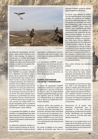 67
de obtención tecnológicas. Sin em-
bargo, sigue siendo necesario com-
batir a ese enemigo. En estas cir-
cunstancias, la ventaja tecnológica
solo puede lograrse cuando la tec-
nología está apoyando directamente
a los que se dedican a recopilar infor-
mación entre la población.
Solo mediante la obtención por me-
dios HUMINT se pueden determi-
nar e identificar los efectos secun-
darios de las operaciones debido a
la interactuación que supone con el
factor humano y esto es válido para
cualquier escenario. El nivel de com-
prensión de los hábitos culturales y
sociales y de la idiosincrasia de esa
población es clave para determinar
las motivaciones y los objetivos de
las amenazas a las que se ha de ha-
cer frente. Otro valor añadido insus-
tituible es la posibilidad que ofrece
de identificar fisuras, desavenencias
o conflictos dentro de una organiza-
ción, ya sea una unidad militar o un
grupo insurgente, para su posterior
explotación mediante operaciones
de información u otros medios.
La versatilidad de HUMINT se refiere
también a la adaptabilidad que tiene
para evolucionar y adecuarse a la po-
sible evolución de las amenazas que
pueden contrarrestar nuestras opera-
ciones ISTAR.
La obtención mediante fuentes hu-
manas necesita basarse en las for-
talezas culturales e históricas de los
operadores, cultivándolas y aprove-
chándolas, algo que en ningún caso
podrá lograr un sensor de obtención
«tecnológico».
Los operadores HUMINT se apo-
yan en estos elementos para llevar a
cabo su labor; sin embargo, las com-
plicaciones que ofrece la obtención
por fuentes humanas comienzan en
la formación de sus «sensores», es
decir, de los operadores.
HUMINT. CUESTIÓN DE
VOLUNTAD Y PREPARACIÓN
El número de operadores HUMINT
adiestrados condiciona la capacidad
de obtención, lo que los convierte en
un recurso crítico. Su disponibilidad
limita la cantidad de fuentes que pue-
den captarse, pero sin olvidar que,
si el adiestramiento es el adecuado,
esto no afecta a la calidad de la infor-
mación obtenida.
Podemos definir dos posibles es-
cenarios: un enfrentamiento con-
vencional o de alta intensidad o un
escenario de baja/media intensidad
en el marco de una operación con-
tra una insurgencia. El empleo de los
medios HUMINT en uno y otro es di-
ferente, lo que es común para ambos
es la capacitación que necesitan los
operadores.
Sin entrar al detalle en las necesi-
dades de formación que tiene un
operador HUMINT, podemos señalar
algunos aspectos relevantes.
En primer lugar, destaca la unifica-
ción del adiestramiento. Hay muchos
modelos de «sistemas de inteligen-
cia» en los diferentes Ejércitos. Unos
han optado por centralizar las unida-
des de obtención, y eso incluye a los
equipos HUMINT. Otros, como es
nuestro caso, mantienen una cierta
descentralización, con equipos en-
cuadrados en las compañías de inte-
ligencia de las brigadas, así como en
un regimiento específico. Ambos sis-
temas tienen ventajas e inconvenien-
tes. Entre estos últimos, identifica-
mos la dificultad para homogeneizar
el adiestramiento, aspecto de espe-
cial importancia no solo por la parti-
cularidad de la labor que desempeñar
ysusimplicaciones,sinoporquehabi-
tualmente los equipos de las diferen-
tes unidades se relevan entre sí y, para
unacorrectacontinuidaddelamisión,
es indispensable la unidad de doctri-
na y procedimientos.
Pero ¿cómo afrontar ese adiestra-
miento?
Antes de responder a esa cuestión,
hay otras previas de mayor calado:
¿estamos convencidos de la necesi-
dad de obtención mediante fuentes
humanas? ¿Se entiende la utilidad de
esta disciplina?
Si la respuesta a la primera es nega-
tiva, todo lo que expongamos aquí
pierde su interés, pero entonces fina-
lizaríamos con una última pregunta:
¿quién realizará las labores de obten-
ción mediante fuentes humanas en
el nivel táctico y táctico/operacional?
Claro que, si la respuesta a la segunda
es asimismo negativa, también care-
ce de sentido.
Situémonos en la opción más
optimista, asumiendo que la
respuesta a las dos primeras
preguntas es una afirmación rotunda.
Hemos identificado una necesidad
y una carencia, el primer paso para
abordar soluciones.
Dado que no se puede entrar en el
campo de la formación por las con-
notaciones que tiene y lo que implica,
hemosdecentrarnosenlainstrucción
y el adiestramiento.
UAV Raven
 