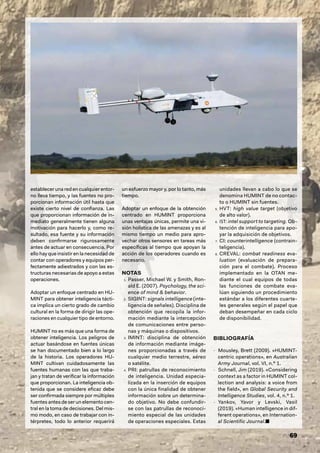NOTAS
1. Passer, Michael W. y Smith, Ron-
ald E. (2007). Psychology, the sci-
ence of mind & behavior.
2. SIGINT: signals intelligence (inte-
ligencia de señales). Disciplina de
obtención que recopila la infor-
mación mediante la intercepción
de comunicaciones entre perso-
nas y máquinas o dispositivos.
3. IMINT: disciplina de obtención
de información mediante imáge-
nes proporcionadas a través de
cualquier medio terrestre, aéreo
o satélite.
4. PRI: patrullas de reconocimiento
de inteligencia. Unidad especia-
lizada en la inserción de equipos
con la única finalidad de obtener
información sobre un determina-
do objetivo. No debe confundir-
se con las patrullas de reconoci-
miento especial de las unidades
de operaciones especiales. Estas
unidades llevan a cabo lo que se
denomina HUMINT de no contac-
to o HUMINT sin fuentes.
5. HVT: high value target (objetivo
de alto valor).
6. IST: intel support to targeting. Ob-
tención de inteligencia para apo-
yar la adquisición de objetivos.
7. CI: counterintelligence (contrain-
teligencia).
8. CREVAL: combat readiness eva-
luation (evaluación de prepara-
ción para el combate). Proceso
implementado en la OTAN me-
diante el cual equipos de todas
las funciones de combate eva-
lúan siguiendo un procedimiento
estándar a los diferentes cuarte-
les generales según el papel que
deban desempeñar en cada ciclo
de disponibilidad.
BIBLIOGRAFÍA
- Mousley, Brett (2009). «HUMINT-
centric operations», en Australian
Army Journal, vol. VI, n.º 1.
- Schnell, Jim (2019). «Considering
context as a factor in HUMINT col-
lection and analysis: a voice from
the field», en Global Security and
Intelligence Studies, vol. 4, n.º 1.
- Yankov, Yavor y Levski, Vasil
(2019). «Human intelligence in dif-
ferent operations», en Internation-
al Scientific Journal.■
69
establecer una red en cualquier entor-
no lleva tiempo, y las fuentes no pro-
porcionan información útil hasta que
existe cierto nivel de confianza. Las
que proporcionan información de in-
mediato generalmente tienen alguna
motivación para hacerlo y, como re-
sultado, esa fuente y su información
deben confirmarse rigurosamente
antes de actuar en consecuencia. Por
ello hay que insistir en la necesidad de
contar con operadores y equipos per-
fectamente adiestrados y con las es-
tructuras necesarias de apoyo a estas
operaciones.
Adoptar un enfoque centrado en HU-
MINT para obtener inteligencia tácti-
ca implica un cierto grado de cambio
cultural en la forma de dirigir las ope-
raciones en cualquier tipo de entorno.
HUMINT no es más que una forma de
obtener inteligencia. Los peligros de
actuar basándose en fuentes únicas
se han documentado bien a lo largo
de la historia. Los operadores HU-
MINT cultivan cuidadosamente las
fuentes humanas con las que traba-
jan y tratan de verificar la información
que proporcionan. La inteligencia ob-
tenida que se considere eficaz debe
ser confirmada siempre por múltiples
fuentes antes de ser un elemento cen-
tral en la toma de decisiones. Del mis-
mo modo, en caso de trabajar con in-
térpretes, todo lo anterior requerirá
un esfuerzo mayor y, por lo tanto, más
tiempo.
Adoptar un enfoque de la obtención
centrado en HUMINT proporciona
unas ventajas únicas, permite una vi-
sión holística de las amenazas y es al
mismo tiempo un medio para apro-
vechar otros sensores en tareas más
específicas al tiempo que apoyan la
acción de los operadores cuando es
necesario.
 