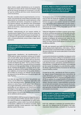 7
ahora mismo, puede vislumbrarse ya en el presente.
Todo ello en el marco de las nuevas tecnologías, el pa-
pel de las fuerzas terrestres en la zona gris, y sin pen-
sar que los conflictos del futuro serán necesariamente
como los de ahora.
Para ello, considero clave la experimentación y la inno-
vación, escuchando las nuevas ideas que puedan surgir,
potenciando las iniciativas de nuestro personal y otras
que podamos aprovechar, innovando en aquello en lo
que seamos capaces, tras identificar bien necesidades
y medios para satisfacerlas y, por supuesto, conside-
rando las lecciones u observaciones extraídas de con-
flictos en curso.
También, materializando de una manera realista, la
Transformación Digital (TD) y el uso de las nuevas tec-
nologías emergentes y disruptivas que nos permitan, en
el concepto de operaciones multidominio (MDO), de-
cidir y, consecuentemente, actuar antes y mejor que el
adversario.
¿Cuál considera que es el futuro inmediato de
la Alianza y del CGTAD en el nuevo contexto
geopolítico?
Esperanzador, desafiante y de transformación. La
OTAN está en estos momentos inmersa en la trasla-
ción al nivel militar de las decisiones políticas toma-
das en la Cumbre de Vilna de 2023, que a su vez ema-
nan del nuevo Concepto Estratégico aprobado en la
Cumbre de Madrid de 2022. Tras la cumbre de Was-
hington en Julio de 2024, creo que el futuro inmediato
se centrará en tres grandes líneas: el reforzamiento
de las medidas de disuasión y aumento de las capa-
cidades de defensa de los países OTAN para el área
euro-atlántica, el compromiso de los países aliados y
de la OTAN con Ucrania y la relación con los socios,
en especial con los del flanco sur y los de la región del
Indo-Pacífico.
Los retos de seguridad son ahora más globales que
nunca, con los diferentes escenarios regionales cada
vez más interrelacionados. Ejemplos de ello, los te-
nemos en cómo Rusia intenta ganar más influencia
en la región del Sahel y el Norte de África, a la vez que
profundiza en sus relaciones con China como socio
estratégico. Creo también necesaria una mayor coor-
dinación entre la OTAN y la UE, sobre todo en lo refe-
rente al apoyo a Ucrania y las medidas que incremen-
ten la resiliencia de los países.
El CGTAD/NRDC-ESP forma parte integral de este fu-
turo inmediato de la OTAN, estando atento igualmen-
te a cómo la alianza va adaptándose al nuevo entor-
no geopolítico, y pese a estar muy centrado ahora en
la disuasión y defensa en el entorno europeo, sigue
prestando también mucha atención a los retos que
plantea nuestro flanco sur.
¿Cuál es, según su criterio, la evolución de este
escenario y cómo ve el papel de las Fuerzas
Armadas en general y del Ejército de Tierra en
particular en el panorama internacional?
YoveoqueenestosmomentoslaOTANseestátomando
muy en serio las tareas de disuasión, así como las ne-
cesarias para garantizar la defensa de los aliados. Las
fuerzas que operan bajo mando nacional son también
muy importantes para el desempeño de esas tareas y
es por ello que la convergencia y coordinación entre las
estructuras de mando OTAN y nacionales va a ser más
importante que nunca.
Todos los indicadores nos llevan a pensar que la mayo-
ría de los conflictos persistirán en la llamada zona gris,
caracterizada por la combinación de actividades hibri-
das que, sin llegar a la declaración de conflicto armado,
busquen el desgaste del adversario por todos los me-
dios posibles, explotando sus debilidades y buscando
operar sin hacer que la OTAN declare el artículo 5 para
su defensa colectiva.
Por ello, veo necesario que todos los instrumentos de
poder (básicamente diplomático, informativo, militar y
económico)seanconscientesdeelloyseadoptenmedi-
das para reaccionar de manera adecuada e incrementar
nuestra resiliencia.
La actuación de actores no estatales, los ataques contra
infraestructuras críticas, el llevar la inestabilidad a zonas
densamente pobladas y la proliferación de ciberataques
y acciones terroristas o los procesos de ingeniería so-
cial y desinformación, entre otros, caracterizarán los en-
frentamientos. La batalla de la narrativa, muy acelerada
por las nuevas tecnologías, es y será decisiva, pudien-
do afectar significativamente a funciones tan decisivas
como el mando y control.
El papel de las FAS, y del Ejército de Tierra en particu-
lar, seguirá siendo fundamental como instrumento de
poder del Estado, para contribuir a la seguridad nacio-
nal y la salvaguarda de los intereses de España cómo y
dónde se requiera. Es un papel basado en la disuasión y
la defensa. Esto no es únicamente una cuestión de men-
talidad, voluntad, pasión y responsabilidad compartida
con el resto de la sociedad, sino que requiere de una do-
tación de recursos adecuada e inversiones sostenidas
para garantizar el desarrollo eficaz de las misiones que
se le puedan encomendar.
En el año 2023 se celebró en Valencia el Foro de
JEMEs europeos (FJE) ¿Qué papel jugó el CGTAD
en este evento y cómo valora su desarrollo en el
ámbito nacional e internacional?
El 9º FJE, celebrado a mediados de noviembre del pa-
sado año, con delegaciones de 30 países y dos orga-
nizaciones internacionales, contando con la presencia
 