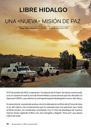 70 / Revista Ejército n.º 990 • mayo/junio 2024
Sergio Cobos Marquina | Teniente Coronel de Ingenieros. DEM
LIBRE HIDALGO
UNA «NUEVA» MISIÓN DE PAZ
El 07 de octubre de 2023, la operación “Inundación de Al-Aqsa” de Hamas contra Israel,
tuvo un impacto en toda la zona de Oriente Medio; consecuencias que han afectado a la
Operación UNIFIL y que afectan al contingente español desplegado en el sur del Líbano.
En este artículo, se pretende analizar cómo ha afectado el conflicto de la Franja de Gaza
al sur del Líbano y las consecuencias que ha supuesto para una operación que, hasta
el 08 de octubre, se consideraba consolidada, tras 17 años de despliegue de nuestros
Cascos Azules vigilando la Blue Line, esa intangible y delgada “línea azul” que separa
Líbano de Israel.
 