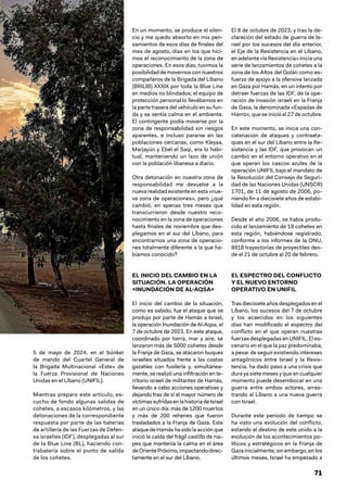 71
5 de mayo de 2024, en el búnker
de mando del Cuartel General de
la Brigada Multinacional «Este» de
la Fuerza Provisional de Naciones
Unidas en el Líbano (UNIFIL).
Mientras preparo este artículo, es-
cucho de fondo algunas salidas de
cohetes, a escasos kilómetros, y las
detonaciones de la correspondiente
respuesta por parte de las baterías
de artillería de las Fuerzas de Defen-
sa israelíes (IDF), desplegadas al sur
de la Blue Line (BL), haciendo con-
trabatería sobre el punto de salida
de los cohetes.
En un momento, se produce el silen-
cio y me quedo absorto en mis pen-
samientos de esos días de finales del
mes de agosto, días en los que hici-
mos el reconocimiento de la zona de
operaciones. En esos días, tuvimos la
posibilidaddemovernosconnuestros
compañeros de la Brigada del Líbano
(BRILIB) XXXIX por toda la Blue Line
en medios no blindados; el equipo de
protección personal lo llevábamos en
la parte trasera del vehículo en su fun-
da y se sentía calma en el ambiente.
El contingente podía moverse por la
zona de responsabilidad sin riesgos
aparentes, e incluso pararse en las
poblaciones cercanas, como Kleyaa,
Marjayún y Ebel el Saqi, era lo habi-
tual, manteniendo un lazo de unión
con la población libanesa a diario.
Otra detonación en nuestra zona de
responsabilidad me devuelve a la
nuevarealidadexistenteenesta «nue-
va zona de operaciones», pero ¿qué
cambió, en apenas tres meses que
transcurrieron desde nuestro reco-
nocimiento en la zona de operaciones
hasta finales de noviembre que des-
plegamos en el sur del Líbano, para
encontrarnos una zona de operacio-
nes totalmente diferente a la que ha-
bíamos conocido?
EL INICIO DEL CAMBIO EN LA
SITUACIÓN. LA OPERACIÓN
«INUNDACIÓN DE AL-AQSA»
El inicio del cambio de la situación,
como es sabido, fue el ataque que se
produjo por parte de Hamás a Israel,
la operación Inundación de Al-Aqsa, el
7 de octubre de 2023. En este ataque,
coordinado por tierra, mar y aire, se
lanzaron más de 5000 cohetes desde
la Franja de Gaza, se atacaron buques
israelíes situados frente a las costas
gazatíes con fusilería y, simultánea-
mente, se realizó una infiltración en te-
rritorio israelí de militantes de Hamás,
llevando a cabo acciones operativas y
dejando tras de sí el mayor número de
víctimassufridasenlahistoriadeIsrael
en un único día: más de 1200 muertos
y más de 200 rehenes que fueron
trasladados a la Franja de Gaza. Este
ataquedeHamáshasidolaacciónque
inició la caída del frágil castillo de nai-
pes que mantenía la calma en el área
deOrientePróximo,impactandodirec-
tamente en el sur del Líbano.
El 8 de octubre de 2023, y tras la de-
claración del estado de guerra de Is-
rael por los sucesos del día anterior,
el Eje de la Resistencia en el Líbano,
enadelante«laResistencia»iniciauna
serie de lanzamientos de cohetes a la
zona de los Altos del Golán como es-
fuerzo de apoyo a la ofensiva lanzada
en Gaza por Hamás, en un intento por
detraer fuerzas de las IDF, de la ope-
ración de invasión israelí en la Franja
de Gaza, la denominada «Espadas de
Hierro», que se inició el 27 de octubre.
En este momento, se inicia una con-
catenación de ataques y contraata-
ques en el sur del Líbano entre la Re-
sistencia y las IDF, que provocan un
cambio en el entorno operativo en el
que operan los cascos azules de la
operación UNIFIL bajo el mandato de
la Resolución del Consejo de Seguri-
dad de las Naciones Unidas (UNSCR)
1701, de 11 de agosto de 2006, po-
niendo fin a diecisiete años de estabi-
lidad en esta región.
Desde el año 2006, se había produ-
cido el lanzamiento de 18 cohetes en
esta región, habiéndose registrado,
conforme a los informes de la ONU,
8918 trayectorias de proyectiles des-
de el 21 de octubre al 20 de febrero.
EL ESPECTRO DEL CONFLICTO
Y EL NUEVO ENTORNO
OPERATIVO EN UNIFIL
Trasdiecisieteañosdesplegadosenel
Líbano, los sucesos del 7 de octubre
y los acaecidos en los siguientes
días han modificado el espectro del
conflicto en el que operan nuestras
fuerzas desplegadas en UNIFIL. El es-
cenario en el que la paz predominaba,
a pesar de seguir existiendo intereses
antagónicos entre Israel y la Resis-
tencia, ha dado paso a una crisis que
dura ya siete meses y que en cualquier
momento puede desembocar en una
guerra entre ambos actores, arras-
trando al Líbano a una nueva guerra
con Israel.
Durante este periodo de tiempo se
ha visto una evolución del conflicto,
estando el destino de este unido a la
evolución de los acontecimientos po-
líticos y estratégicos en la Franja de
Gazainicialmente;sinembargo,enlos
últimos meses, Israel ha empezado a
 