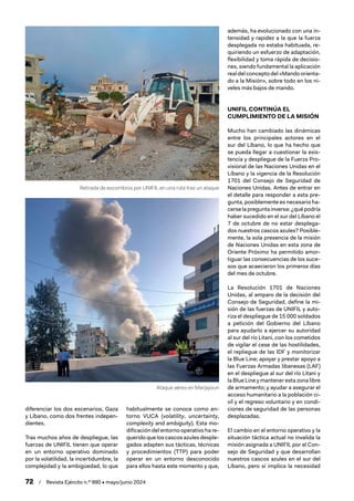 72 / Revista Ejército n.º 990 • mayo/junio 2024
diferenciar los dos escenarios, Gaza
y Líbano, como dos frentes indepen-
dientes.
Tras muchos años de despliegue, las
fuerzas de UNIFIL tienen que operar
en un entorno operativo dominado
por la volatilidad, la incertidumbre, la
complejidad y la ambigüedad, lo que
habitualmente se conoce como en-
torno VUCA (volatility, uncertainty,
complexity and ambiguity). Esta mo-
dificación del entorno operativo ha re-
querido que los cascos azules desple-
gados adapten sus tácticas, técnicas
y procedimientos (TTP) para poder
operar en un entorno desconocido
para ellos hasta este momento y que,
además, ha evolucionado con una in-
tensidad y rapidez a la que la fuerza
desplegada no estaba habituada, re-
quiriendo un esfuerzo de adaptación,
flexibilidad y toma rápida de decisio-
nes, siendo fundamental la aplicación
real del concepto del «Mando orienta-
do a la Misión», sobre todo en los ni-
veles más bajos de mando.
UNIFIL CONTINÚA EL
CUMPLIMIENTO DE LA MISIÓN
Mucho han cambiado las dinámicas
entre los principales actores en el
sur del Líbano, lo que ha hecho que
se pueda llegar a cuestionar la exis-
tencia y despliegue de la Fuerza Pro-
visional de las Naciones Unidas en el
Líbano y la vigencia de la Resolución
1701 del Consejo de Seguridad de
Naciones Unidas. Antes de entrar en
el detalle para responder a esta pre-
gunta, posiblemente es necesario ha-
cerse la pregunta inversa: ¿qué podría
haber sucedido en el sur del Líbano el
7 de octubre de no estar desplega-
dos nuestros cascos azules? Posible-
mente, la sola presencia de la misión
de Naciones Unidas en esta zona de
Oriente Próximo ha permitido amor-
tiguar las consecuencias de los suce-
sos que acaecieron los primeros días
del mes de octubre.
La Resolución 1701 de Naciones
Unidas, al amparo de la decisión del
Consejo de Seguridad, define la mi-
sión de las fuerzas de UNIFIL y auto-
riza el despliegue de 15 000 soldados
a petición del Gobierno del Líbano
para ayudarlo a ejercer su autoridad
al sur del río Litani, con los cometidos
de vigilar el cese de las hostilidades,
el repliegue de las IDF y monitorizar
la Blue Line; apoyar y prestar apoyo a
las Fuerzas Armadas libanesas (LAF)
en el despliegue al sur del río Litani y
la Blue Line y mantener esta zona libre
de armamento; y ayudar a asegurar el
acceso humanitario a la población ci-
vil y el regreso voluntario y en condi-
ciones de seguridad de las personas
desplazadas.
El cambio en el entorno operativo y la
situación táctica actual no invalida la
misión asignada a UNIFIL por el Con-
sejo de Seguridad y que desarrollan
nuestros cascos azules en el sur del
Líbano, pero sí implica la necesidad
Retirada de escombros por UNIFIL en una ruta tras un ataque
Ataque aéreo en Marjayoun
 
