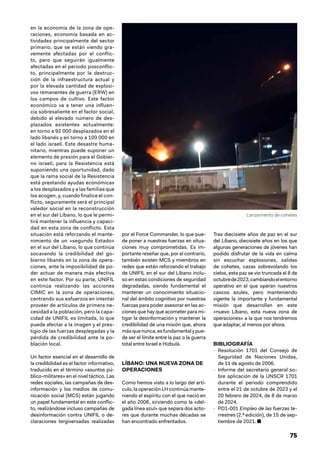 75
en la economía de la zona de ope-
raciones, economía basada en ac-
tividades principalmente del sector
primario, que se están viendo gra-
vemente afectadas por el conflic-
to, pero que seguirán igualmente
afectadas en el periodo posconflic-
to, principalmente por la destruc-
ción de la infraestructura actual y
por la elevada cantidad de explosi-
vos remanentes de guerra (ERW) en
los campos de cultivo. Este factor
económico va a tener una influen-
cia sobresaliente en el factor social,
debido al elevado número de des-
plazados existentes actualmente:
en torno a 92 000 desplazados en el
lado libanés y en torno a 100 000 en
el lado israelí. Este desastre huma-
nitario, mientras puede suponer un
elemento de presión para el Gobier-
no israelí, para la Resistencia está
suponiendo una oportunidad, dado
que la rama social de la Resistencia
está prestando ayudas económicas
a los desplazados y a las familias que
los acogen, y, cuando finalice el con-
flicto, seguramente será el principal
valedor social en la reconstrucción
en el sur del Líbano, lo que le permi-
tirá mantener la influencia y capaci-
dad en esta zona de conflicto. Esta
situación está reforzando el mante-
nimiento de un «segundo Estado»
en el sur del Líbano, lo que continúa
socavando la credibilidad del go-
bierno libanés en la zona de opera-
ciones, ante la imposibilidad de po-
der actuar de manera más efectiva
en este factor. Por su parte, UNIFIL
continúa realizando las acciones
CIMIC en la zona de operaciones,
centrando sus esfuerzos en intentar
proveer de artículos de primera ne-
cesidad a la población, pero la capa-
cidad de UNIFIL es limitada, lo que
puede afectar a la imagen y el pres-
tigio de las fuerzas desplegadas y la
pérdida de credibilidad ante la po-
blación local.
Un factor esencial en el desarrollo de
la credibilidad es el factor informativo,
traducido en el término «asuntos pú-
blico-militares» en el nivel táctico. Las
redes sociales, las campañas de des-
información y los medios de comu-
nicación social (MCS) están jugando
un papel fundamental en este conflic-
to, realizándose incluso campañas de
desinformación contra UNIFIL o de-
claraciones tergiversadas realizadas
por el Force Commander, lo que pue-
de poner a nuestras fuerzas en situa-
ciones muy comprometidas. Es im-
portante reseñar que, por el contrario,
también existen MCS y miembros en
redes que están reforzando el trabajo
de UNIFIL en el sur del Líbano inclu-
so en estas condiciones de seguridad
degradadas, siendo fundamental el
mantener un conocimiento situacio-
nal del ámbito cognitivo por nuestras
fuerzas para poder asesorar en las ac-
ciones que hay que acometer para mi-
tigar la desinformación y mantener la
credibilidad de una misión que, ahora
másquenunca,esfundamentalypue-
de ser el límite entre la paz o la guerra
total entre Israel e Hizbulá.
LÍBANO: UNA NUEVA ZONA DE
OPERACIONES
Como hemos visto a lo largo del artí-
culo, la operación LH continúa mante-
niendo el espíritu con el que nació en
el año 2006, sirviendo como la «del-
gada línea azul» que separa dos acto-
res que durante muchas décadas se
han encontrado enfrentados.
Tras diecisiete años de paz en el sur
del Líbano, diecisiete años en los que
algunas generaciones de jóvenes han
podido disfrutar de la vida en calma
sin escuchar explosiones, salidas
de cohetes, cazas sobrevolando los
cielos, esta paz se vio truncada el 8 de
octubrede2023,cambiandoelentorno
operativo en el que operan nuestros
cascos azules, pero manteniendo
vigente la importante y fundamental
misión que desarrollan en este
«nuevo Líbano, esta nueva zona de
operaciones» a la que nos tendremos
que adaptar, al menos por ahora.
BIBLIOGRAFÍA
- Resolución 1701 del Consejo de
Seguridad de Naciones Unidas,
de 11 de agosto de 2006.
- Informe del secretario general so-
bre aplicación de la UNSCR 1701
durante el periodo comprendido
entre el 21 de octubre de 2023 y el
20 febrero de 2024, de 8 de marzo
de 2024.
- PD1-001 Empleo de las fuerzas te-
rrestres (2.ª edición), de 15 de sep-
tiembre de 2021. ■
Lanzamiento de cohetes
 