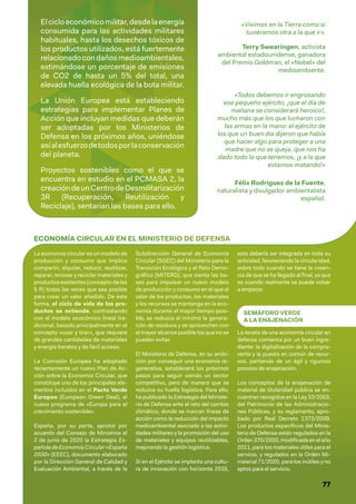 77
Elcicloeconómicomilitar,desdelaenergía
consumida para las actividades militares
habituales, hasta los desechos tóxicos de
los productos utilizados, está fuertemente
relacionadocondañosmedioambientales,
estimándose un porcentaje de emisiones
de CO2 de hasta un 5% del total, una
elevada huella ecológica de la bota militar.
La Unión Europea está estableciendo
estrategias para implementar Planes de
Acción que incluyan medidas que deberán
ser adoptadas por los Ministerios de
Defensa en los próximos años, uniéndose
asíalesfuerzodetodosporlaconservación
del planeta.
Proyectos sostenibles como el que se
encuentra en estudio en el PCMASA 2, la
creacióndeunCentrodeDesmilitarización
3R (Recuperación, Reutilización y
Reciclaje), sentarían las bases para ello.
«Vivimos en la Tierra como si
tuviéramos otra a la que ir».
Terry Swearingen, activista
ambiental estadounidense, ganadora
del Premio Goldman, el «Nobel» del
medioambiente.
«Todos debemos ir engrosando
ese pequeño ejército, ¡que el día de
mañana se considerará heroico!,
mucho más que los que lucharon con
las armas en la mano: el ejército de
los que un buen día dijeron que había
que hacer algo para proteger a una
madre que no se queja, que nos ha
dado todo lo que tenemos, ¡y a la que
estamos matando!»
Félix Rodríguez de la Fuente,
naturalista y divulgador ambientalista
español.
ECONOMÍA CIRCULAR EN EL MINISTERIO DE DEFENSA
La economía circular es un modelo de
producción y consumo que implica
compartir, alquilar, reducir, reutilizar,
reparar, renovar y reciclar materiales y
productos existentes (concepto de las
5 R) todas las veces que sea posible
para crear un valor añadido. De esta
forma, el ciclo de vida de los pro-
ductos se extiende, contrastando
con el modelo económico lineal tra-
dicional, basado principalmente en el
concepto «usar y tirar», que requiere
de grandes cantidades de materiales
y energía baratos y de fácil acceso.
La Comisión Europea ha adoptado
recientemente un nuevo Plan de Ac-
ción sobre la Economía Circular, que
constituye uno de los principales ele-
mentos incluidos en el Pacto Verde
Europeo (European Green Deal), el
nuevo programa de «Europa para el
crecimiento sostenible».
España, por su parte, aprobó por
acuerdo del Consejo de Ministros el
2 de junio de 2020 la Estrategia Es-
pañoladeEconomíaCircular«España
2030» (EEEC), documento elaborado
por la Dirección General de Calidad y
Evaluación Ambiental, a través de la
Subdirección General de Economía
Circular (SGEC) del Ministerio para la
Transición Ecológica y el Reto Demo-
gráfico (MITERD), que sienta las ba-
ses para impulsar un nuevo modelo
de producción y consumo en el que el
valor de los productos, los materiales
y los recursos se mantenga en la eco-
nomía durante el mayor tiempo posi-
ble, se reduzca al mínimo la genera-
ción de residuos y se aprovechen con
el mayor alcance posible los que no se
pueden evitar.
El Ministerio de Defensa, en su ambi-
ción por conseguir una economía re-
generativa, establecerá los próximos
pasos para seguir siendo un sector
competitivo, pero de manera que se
reduzca su huella logística. Para ello,
ha publicado la Estrategia del Ministe-
rio de Defensa ante el reto del cambio
climático, donde se marcan líneas de
acción como la reducción del impacto
medioambiental asociado a las activi-
dades militares y la promoción del uso
de materiales y equipos reutilizables,
mejorando la gestión logística.
Si en el Ejército se implanta una cultu-
ra de innovación con horizonte 2035,
esta debería ser integrada en toda su
actividad, favoreciendo la circularidad,
sobre todo cuando se tiene la creen-
cia de que se ha llegado al final, ya que
es cuando realmente se puede volver
a empezar.
SEMÁFORO VERDE
A LA ENAJENACIÓN
La receta de una economía circular en
defensa comienza por un buen ingre-
diente: la digitalización de la compra-
venta y la puesta en común de recur-
sos, partiendo de un ágil y riguroso
proceso de enajenación.
Los conceptos de la enajenación de
material de titularidad pública se en-
cuentran recogidos en la Ley 33/2003,
del Patrimonio de las Administracio-
nes Públicas, y su reglamento, apro-
bado por Real Decreto 1373/2009.
Los productos específicos del Minis-
terio de Defensa están regulados en la
Orden 370/2000, modificada en el año
2011, para los materiales útiles para el
servicio, y regulados en la Orden Mi-
nisterial 71/2020, para los inútiles y no
aptos para el servicio.
 