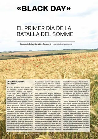82 / Revista Ejército n.º 990 • mayo/junio 2024
Fernando Calvo González-Regueral | Licenciado en economía
«BLACK DAY»
EL PRIMER DÍA DE LA
BATALLA DEL SOMME
LA CONFERENCIA DE
CHANTILLY
A finales de 1915, altos mandos de
las naciones aliadas militarmente
más activas —Francia, Gran Bretaña,
Rusia, Serbia, Italia y Bélgica— se re-
unieron en Chantilly, sede del cuartel
general galo, para formular una es-
trategia común de cara al año 1916.
Habida cuenta de los grandes fiascos
ocurridos hasta la fecha (expansión
de las potencias centrales hacia el
este, fracaso del desembarco en Ga-
llípoli, la acertada estrategia defen-
siva de los germanos en el Oeste), la
necesidad de una acción, si no única,
sí coordinada, se alzaba como peren-
toria. A tal fin, los aliados decidieron
sincronizar las operaciones que te-
nían previstas para sus respectivos
teatros de operaciones, con objeto de
empujar conjunta, sostenida y violen-
tamente al II Reich alemán y al Imperio
austro-húngaro. Entre otras acciones,
Rusia lanzaría la ofensiva Brusílov, Ita-
lia presionaría en el Isonzo, los fran-
ceses atacarían con todas sus fuerzas
en el frente occidental y los británicos
reforzarían el bloqueo marítimo.
Pero este esbozo de gran estrategia
adolecía de varios defectos. En primer
lugar, se trataba más de una declara-
ción de intenciones política —obligar
a todos los miembros a realizar un es-
fuerzo de guerra equivalente en pro-
porción a sus capacidades— que de
unaactuaciónnetamentemilitar(así,se
hablaba en genérico de «simultanear»
las ofensivas, pero no se establecía un
mando unificado). En segundo lugar,
la conferencia presuponía un próximo
agotamiento de Alemania, una premi-
sa que, por aquellas fechas, no era ni
remotamente cercana a la realidad. No
lo era en lo económico (a pesar del cer-
co naval, su imperio ocupaba una po-
sición central que iba —vía territorios
ocupados o colaboradores— desde el
norestefrancéshastaelPróximoOrien-
te) y no lo era en lo castrense. Porque,
tercer defecto del plan, la inteligencia
francesa no había detectado la gran
concentración de tropas enemigas
que se estaba produciendo frente a
una localidad que, a partir de febrero
de1916,ibaaserhistórica:Verdún.Los
alemanes se adelantaban.
Lo más reprobable de las batallas de
Verdún y del Somme, que marcarían el
año 1916, amén del sacrificio de miles
de jóvenes para avanzar unos cente-
nares de metros, es la frialdad con que
fueron planificadas. Lejos de amagar
cualquier idea operacional o estraté-
gica ingeniosa, los altos mandos po-
lítico-militares se limitaron a calcular
fórmulas bajo esta siniestra premisa:
cuántas bajas propias podían permitir-
se a cambio de las bajas causadas al ri-
valenlabúsquedadequebrarsufuerza
numérica,suscapacidadesindustriales
y su voluntad de luchar.
 