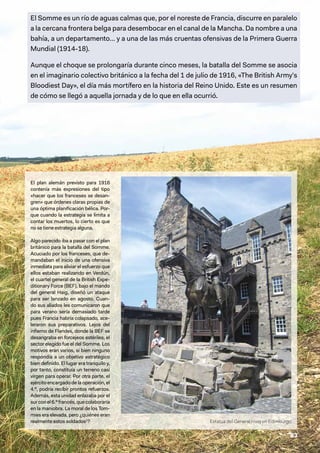 83
El Somme es un río de aguas calmas que, por el noreste de Francia, discurre en paralelo
a la cercana frontera belga para desembocar en el canal de la Mancha. Da nombre a una
bahía, a un departamento… y a una de las más cruentas ofensivas de la Primera Guerra
Mundial (1914-18).
Aunque el choque se prolongaría durante cinco meses, la batalla del Somme se asocia
en el imaginario colectivo británico a la fecha del 1 de julio de 1916, «The British Army's
Bloodiest Day», el día más mortífero en la historia del Reino Unido. Este es un resumen
de cómo se llegó a aquella jornada y de lo que en ella ocurrió.
El plan alemán previsto para 1916
contenía más expresiones del tipo
«hacer que los franceses se desan-
gren» que órdenes claras propias de
una óptima planificación bélica. Por-
que cuando la estrategia se limita a
contar los muertos, lo cierto es que
no se tiene estrategia alguna.
Algo parecido iba a pasar con el plan
británico para la batalla del Somme.
Acuciado por los franceses, que de-
mandaban el inicio de una ofensiva
inmediata para aliviar el esfuerzo que
ellos estaban realizando en Verdún,
el cuartel general de la British Expe-
ditionary Force (BEF), bajo el mando
del general Haig, diseñó un ataque
para ser lanzado en agosto. Cuan-
do sus aliados les comunicaron que
para verano sería demasiado tarde
pues Francia habría colapsado, ace-
leraron sus preparativos. Lejos del
infierno de Flandes, donde la BEF se
desangraba en forcejeos estériles, el
sector elegido fue el del Somme. Los
motivos eran varios, si bien ninguno
respondía a un objetivo estratégico
bien definido. El lugar era tranquilo y,
por tanto, constituía un terreno casi
virgen para operar. Por otra parte, el
ejércitoencargadodelaoperación,el
4.º, podría recibir prontos refuerzos.
Además, esta unidad enlazaba por el
surconel6.ºfrancés,quecolaboraría
en la maniobra. La moral de los Tom-
mies era elevada, pero ¿quiénes eran
realmente estos soldados1
? Estatua del General Haig en Edimburgo
 