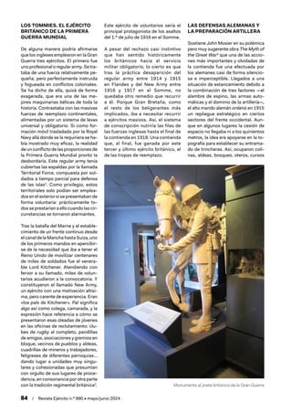 Monumento al jinete británico de la Gran Guerra
84 / Revista Ejército n.º 990 • mayo/junio 2024
LOS TOMMIES. EL EJÉRCITO
BRITÁNICO DE LA PRIMERA
GUERRA MUNDIAL
De alguna manera podría afirmarse
que los ingleses emplearon en la Gran
Guerra tres ejércitos. El primero fue
unoprofesionaloregulararmy.Setra-
taba de una fuerza relativamente pe-
queña, pero perfectamente instruida
y fogueada en conflictos coloniales.
Se ha dicho de ella, quizá de forma
exagerada, que era una de las me-
jores maquinarias bélicas de toda la
historia. Contrastaba con las masivas
fuerzas de reemplazo continentales,
alimentadas por un sistema de levas
universal y obligatorio. Si como for-
mación móvil trasladada por la Royal
Navy allá donde se la requiriera se ha-
bía mostrado muy eficaz, la realidad
de un conflicto de las proporciones de
la Primera Guerra Mundial pronto la
desbordaría. Este regular army tenía
cubiertas las espaldas por la llamada
Territorial Force, compuesta por sol-
dados a tiempo parcial para defensa
de las islas2
. Como privilegio, estos
territoriales solo podían ser emplea-
dos en el exterior si se presentaban de
forma voluntaria: prácticamente to-
dos se prestarían a ello cuando las cir-
cunstancias se tornaron alarmantes.
Tras la batalla del Marne y el estable-
cimiento de un frente continuo desde
el canalde la ManchahastaSuiza,uno
de los primeros mandos en apercibir-
se de la necesidad que iba a tener el
Reino Unido de movilizar centenares
de miles de soldados fue el venera-
ble Lord Kitchener. Atendiendo con
fervor a su llamado, miles de volun-
tarios acudieron a la convocatoria. Y
constituyeron el llamado New Army,
un ejército con una motivación altísi-
ma, pero carente de experiencia. Eran
«los pals de Kitchener». Pal significa
algo así como colega, camarada, y la
expresión hace referencia a cómo se
presentaron esas oleadas de jóvenes
en las oficinas de reclutamiento: clu-
bes de rugby al completo, pandillas
de amigos, asociaciones y gremios en
bloque, vecinos de pueblos y aldeas,
cuadrillas de mineros y trabajadores,
feligreses de diferentes parroquias…
dando lugar a unidades muy singu-
lares y cohesionadas que presumían
con orgullo de sus lugares de proce-
dencia, en consonancia por otra parte
con la tradición regimental británica3
.
Este ejército de voluntarios sería el
principal protagonista de los asaltos
del 1.º de julio de 1916 en el Somme.
A pesar del rechazo casi instintivo
que han sentido históricamente
los británicos hacia el servicio
militar obligatorio, lo cierto es que
tras la práctica desaparición del
regular army entre 1914 y 1915
en Flandes y del New Army entre
1916 y 1917 en el Somme, no
quedaba otro remedio que recurrir
a él. Porque Gran Bretaña, como
el resto de los beligerantes más
implicados, iba a necesitar recurrir
a ejércitos masivos. Así, el sistema
de conscripción nutriría las filas de
las fuerzas inglesas hasta el final de
la contienda en 1918. Una contienda
que, al final, fue ganada por este
tercer y último ejército británico, el
de las tropas de reemplazo.
LAS DEFENSAS ALEMANAS Y
LA PREPARACIÓN ARTILLERA
Sostiene John Mosier en su polémica
pero muy sugerente obra The Myth of
the Great War4
que una de las accio-
nes más importantes y olvidadas de
la contienda fue una efectuada por
los alemanes casi de forma silencio-
sa e imperceptible. Llegados a una
situación de estancamiento debido a
la combinación de tres factores —el
alambre de espino, las armas auto-
máticas y el dominio de la artillería—,
el alto mando alemán ordenó en 1915
un repliegue estratégico en ciertos
sectores del frente occidental. Aun-
que en algunos lugares la cesión de
espacio no llegaba ni a los quinientos
metros, la idea era apoyarse en la to-
pografía para establecer su entrama-
do de trincheras. Así, ocuparon coli-
nas, aldeas, bosques, oteros, cursos
 