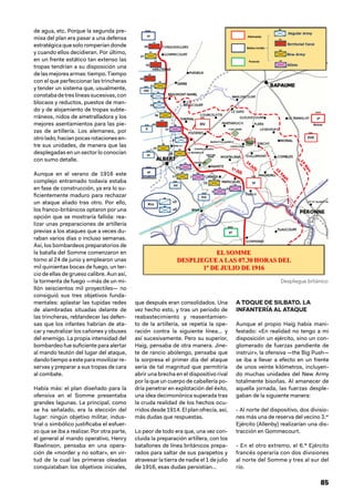 85
de agua, etc. Porque la segunda pre-
misa del plan era pasar a una defensa
estratégica que soloromperíandonde
y cuando ellos decidieran. Por último,
en un frente estático tan extenso las
tropas tendrían a su disposición una
de las mejores armas: tiempo. Tiempo
con el que perfeccionar las trincheras
y tender un sistema que, usualmente,
constabadetreslíneassucesivas,con
blocaos y reductos, puestos de man-
do y de alojamiento de tropas subte-
rráneos, nidos de ametralladora y los
mejores asentamientos para las pie-
zas de artillería. Los alemanes, por
otrolado,hacíanpocasrotacionesen-
tre sus unidades, de manera que las
desplegadas en un sector lo conocían
con sumo detalle.
Aunque en el verano de 1916 este
complejo entramado todavía estaba
en fase de construcción, ya era lo su-
ficientemente maduro para rechazar
un ataque aliado tras otro. Por ello,
los franco-británicos optaron por una
opción que se mostraría fallida: rea-
lizar unas preparaciones de artillería
previas a los ataques que a veces du-
raban varios días o incluso semanas.
Así, los bombardeos preparatorios de
la batalla del Somme comenzaron en
torno al 24 de junio y emplearon unas
mil quinientas bocas de fuego, un ter-
cio de ellas de grueso calibre. Aun así,
la tormenta de fuego —más de un mi-
llón seiscientos mil proyectiles— no
consiguió sus tres objetivos funda-
mentales: aplastar las tupidas redes
de alambradas situadas delante de
las trincheras, reblandecer las defen-
sas que los infantes habrían de ata-
car y neutralizar los cañones y obuses
del enemigo. La propia intensidad del
bombardeo fue suficiente para alertar
al mando teutón del lugar del ataque,
dando tiempo a este para movilizar re-
servas y preparar a sus tropas de cara
al combate.
Había más: el plan diseñado para la
ofensiva en el Somme presentaba
grandes lagunas. La principal, como
se ha señalado, era la elección del
lugar: ningún objetivo militar, indus-
trial o simbólico justificaba el esfuer-
zo que se iba a realizar. Por otra parte,
el general al mando operativo, Henry
Rawlinson, pensaba en una opera-
ción de «morder y no soltar», en vir-
tud de la cual las primeras oleadas
conquistaban los objetivos iniciales,
que después eran consolidados. Una
vez hecho esto, y tras un periodo de
reabastecimiento y reasentamien-
to de la artillería, se repetía la ope-
ración contra la siguiente línea… y
así sucesivamente. Pero su superior,
Haig, pensaba de otra manera. Jine-
te de rancio abolengo, pensaba que
la sorpresa el primer día del ataque
sería de tal magnitud que permitiría
abrir una brecha en el dispositivo rival
por la que un cuerpo de caballería po-
dría penetrar en explotación del éxito,
una idea decimonónica superada tras
la cruda realidad de los hechos ocu-
rridos desde 1914. El plan ofrecía, así,
más dudas que respuestas.
Lo peor de todo era que, una vez con-
cluida la preparación artillera, con los
batallones de línea británicos prepa-
rados para saltar de sus parapetos y
atravesar la tierra de nadie el 1 de julio
de 1916, esas dudas persistían…
A TOQUE DE SILBATO. LA
INFANTERÍA AL ATAQUE
Aunque el propio Haig había mani-
festado: «En realidad no tengo a mi
disposición un ejército, sino un con-
glomerado de fuerzas pendiente de
instruir», la ofensiva —the Big Push—
se iba a llevar a efecto en un frente
de unos veinte kilómetros, incluyen-
do muchas unidades del New Army
totalmente bisoñas. Al amanecer de
aquella jornada, las fuerzas desple-
gaban de la siguiente manera:
- Al norte del dispositivo, dos divisio-
nes más una de reserva del vecino 3.er
Ejército (Allenby) realizarían una dis-
tracción en Gommecourt.
- En el otro extremo, el 6.º Ejército
francés operaría con dos divisiones
al norte del Somme y tres al sur del
río.
Despliegue británico
 