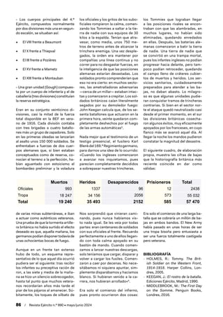 86 / Revista Ejército n.º 990 • mayo/junio 2024
- Los cuerpos principales del 4.º
Ejército, compuestos normalmente
por dos divisiones más una en segun-
do escalón, se situaban así:
• El VIII frente a Beaumont
• El X frente a Thiepval
• El III frente a Pozières
• El XV frente a Mametz
• El XIII frente a Montauban
- Una gran unidad (Gough) compues-
ta por un cuerpo de infantería y el de
caballería (tres divisiones) constituían
la reserva estratégica.
Eran en su conjunto veinticinco di-
visiones, casi la mitad de la fuerza
total disponible en la BEF en vera-
no de 1916. Cada división contaba
con tres brigadas a cuatro batallo-
nes más un grupo de zapadores. Solo
en las primeras oleadas se lanzarían
al asalto unos 150 000 soldados. Se
enfrentaban a fuerzas de dos cuer-
pos alemanes que, si bien estaban
conceptuados como de reserva, co-
nocían el terreno a la perfección, ha-
bían aguantado con estoicismo el
bombardeo preliminar y la voladura
de varias minas subterráneas, e iban
a actuar como auténticos veteranos.
Una prueba de que la tormenta artille-
ra británica no había surtido el efecto
deseado es que, aquella mañana, los
germanos podían disponer todavía de
unas ochocientas bocas de fuego.
Aunque en un frente tan extenso
hubo de todo, un esquema repre-
sentativo de lo que aquel día ocurrió
pudiera ser el siguiente: tras recibir
los infantes su preceptiva ración de
ron, a las siete y media de la maña-
na se hizo un silencio sobrecogedor,
hasta tal punto que muchos vetera-
nos recordarían años más tarde el
piar de los pájaros al amanecer. Sú-
bitamente, los toques de silbato de
los oficiales y los gritos de los subo-
ficiales rompieron la calma, comen-
zando los Tommies a saltar a la tie-
rra de nadie con sus equipos de 30
kilos a la espalda. Tenían que atra-
vesar, como media, unos 750 me-
tros de terreno antes de alcanzar la
trinchera enemiga. Una vez desple-
gados, la orden era mantener por
compañías una línea continua y no
correr para no desgastar fuerzas, en
la inteligencia de que las posiciones
alemanas estarían devastadas. Los
soldados pronto comprenderían que
eso no era cierto: en muchos secto-
res, las ametralladoras adversarias
—cerca de un millar— estaban intac-
tas y comenzaron a crepitar. Los sol-
dados británicos caían literalmente
segados por su demoledor fuego:
John Keegan calcula que, de los se-
senta batallones que actuaron en la
primera hora, veinte quedaron com-
pletamente deshechos por el fuego
de las armas automáticas5
.
Nada mejor que el testimonio de un
testigo presencial, el fusilero Karl
Blenkdel169.ºRegimientogermano,
para darnos una idea de lo ocurrido:
«Cuando los ingleses comenzaron
a avanzar nos inquietamos, pues
parecían completamente decididos
a sobrepasar nuestras trincheras.
Nos sorprendió que vinieran cami-
nando, pues nunca habíamos vis-
to nada igual. Se les veía por todas
partes: eran centenares de soldados
con sus oficiales al frente. Recuerdo
perfectamente a uno de ellos llegan-
do con toda calma apoyado en su
bastón de mando. Cuando comen-
zamos a lanzar nuestras descargas,
solo teníamos que cargar, disparar y
volver a cargar los fusiles. Comen-
zaron a caer por decenas. No nece-
sitábamos ni siquiera apuntar, sim-
plemente disparábamos y hacíamos
blanco. Si hubieran venido a la ca-
rrera, nos hubieran arrollado»6
.
Era solo el comienzo del infierno,
pues pronto ocurrieron dos cosas:
los Tommies que lograban llegar
a las posiciones rivales se encon-
traban con que las alambradas, en
muchos lugares, no habían sido
eliminadas, quedando enredados
en ellas. Después, las baterías ale-
manas comenzaron a batir la tierra
de nadie. Una tierra de nadie que
se convirtió en una trampa mortal,
pues los infantes ingleses no podían
progresar hacia delante, pero tam-
poco podían retroceder, quedando
el campo lleno de cráteres cubier-
tos de muertos y heridos. Los ser-
vicios sanitarios, cuidadosamente
preparados para atender a las ba-
jas, no daban abasto. Lo milagro-
so es que algunas unidades pudie-
ran conquistar tramos de trincheras
contrarias. Si bien en el sector nor-
te el ataque quedó neutralizado casi
desde el primer momento, en el sur
las divisiones británicas cosecha-
ron algunos éxitos, muy eficazmente
apoyados por los franceses, en cuyo
flanco más se avanzó aquel día. Al
llegar la noche los mandos pudieron
constatar la magnitud del desastre.
El siguiente cuadro, de elaboración
propia, muestra las cifras de bajas
que la historiografía británica más
reciente coincide en dar como
válidas:
Era solo el comienzo de una larga ba-
talla que se cobraría un millón de ba-
jas en ambos bandos. El New Army
había pasado en unas horas de ser
una tropa bisoña pero entusiasta a
ser una fuerza totalmente castigada
pero veterana.
BIBLIOGRAFÍA
- HOLMES, R.: Tommy. The Brit-
ish Soldier on the Western Front,
1914-1918. Harper Collins, Lon-
dres, 2005.
- KEEGAN, J.: El rostro de la batalla.
Ediciones Ejército, Madrid, 1990.
- MIDDLEBROOK, M.: The First Day
on the Somme. Penguin Books,
Londres, 2016.
Muertos Heridos Desaparecidos Prisioneros Total
Oficiales 993 1337 96 12 2438
Tropa 18 247 34 156 2056 573 55 032
Total 19 240 35 493 2152 585 57 470
 