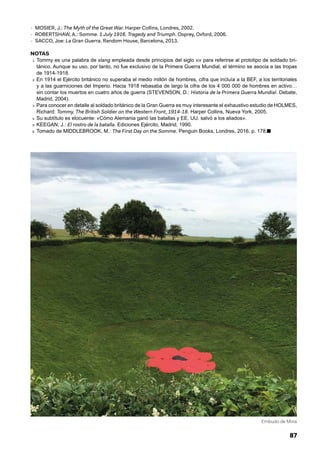 87
- MOSIER, J.: The Myth of the Great War. Harper Collins, Londres, 2002.
- ROBERTSHAW, A.: Somme. 1 July 1916. Tragedy and Triumph. Osprey, Oxford, 2006.
- SACCO, Joe: La Gran Guerra. Random House, Barcelona, 2013.
NOTAS
1. Tommy es una palabra de slang empleada desde principios del siglo xix para referirse al prototipo de soldado bri-
tánico. Aunque su uso, por tanto, no fue exclusivo de la Primera Guerra Mundial, el término se asocia a las tropas
de 1914-1918.
2. En 1914 el Ejército británico no superaba el medio millón de hombres, cifra que incluía a la BEF, a los territoriales
y a las guarniciones del Imperio. Hacia 1918 rebasaba de largo la cifra de los 4 000 000 de hombres en activo…
sin contar los muertos en cuatro años de guerra (STEVENSON, D.: Historia de la Primera Guerra Mundial. Debate,
Madrid, 2004).
3. Para conocer en detalle al soldado británico de la Gran Guerra es muy interesante el exhaustivo estudio de HOLMES,
Richard: Tommy. The British Soldier on the Western Front, 1914-18. Harper Collins, Nueva York, 2005.
4. Su subtítulo es elocuente: «Cómo Alemania ganó las batallas y EE. UU. salvó a los aliados».
5. KEEGAN, J.: El rostro de la batalla. Ediciones Ejército, Madrid, 1990.
6. Tomado de MIDDLEBROOK, M.: The First Day on the Somme. Penguin Books, Londres, 2016, p. 178.■
Embudo de Mina
 