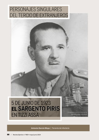 PERSONAJES SINGULARES
DEL TERCIO DE EXTRANJEROS
Antonio García Moya | Teniente de Infantería
El teniente coronel Piris con la
Medalla militar individual
5 DE JUNIO DE 1923
EL SARGENTO PIRIS
EN TIZZI ASSA
EL SARGENTO PIRIS
88 / Revista Ejército n.º 990 • mayo/junio 2024
 