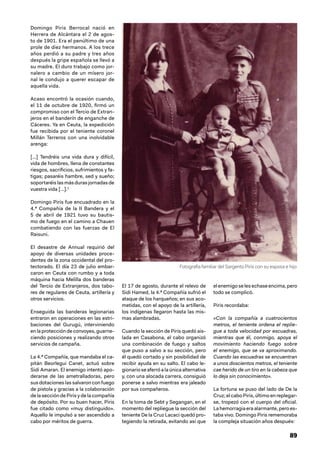89
Domingo Piris Berrocal nació en
Herrera de Alcántara el 2 de agos-
to de 1901. Era el penúltimo de una
prole de diez hermanos. A los trece
años perdió a su padre y tres años
después la gripe española se llevó a
su madre. El duro trabajo como jor-
nalero a cambio de un mísero jor-
nal le condujo a querer escapar de
aquella vida.
Acaso encontró la ocasión cuando,
el 11 de octubre de 1920, firmó un
compromiso con el Tercio de Extran-
jeros en el banderín de enganche de
Cáceres. Ya en Ceuta, la expedición
fue recibida por el teniente coronel
Millán Terreros con una inolvidable
arenga:
[…] Tendréis una vida dura y difícil,
vida de hombres, llena de constantes
riesgos, sacrificios, sufrimientos y fa-
tigas; pasaréis hambre, sed y sueño;
soportaréis las más duras jornadas de
vuestra vida […].1
Domingo Piris fue encuadrado en la
4.ª Compañía de la II Bandera y el
5 de abril de 1921 tuvo su bautis-
mo de fuego en el camino a Chauen
combatiendo con las fuerzas de El
Raisuni.
El desastre de Annual requirió del
apoyo de diversas unidades proce-
dentes de la zona occidental del pro-
tectorado. El día 23 de julio embar-
caron en Ceuta con rumbo y a toda
máquina hacia Melilla dos banderas
del Tercio de Extranjeros, dos tabo-
res de regulares de Ceuta, artillería y
otros servicios.
Enseguida las banderas legionarias
entraron en operaciones en las estri-
baciones del Gurugú, interviniendo
en la protección de convoyes, guarne-
ciendo posiciones y realizando otros
servicios de campaña.
La 4.ª Compañía, que mandaba el ca-
pitán Beorlegui Canet, actuó sobre
Sidi Amaran. El enemigo intentó apo-
derarse de las ametralladoras, pero
sus dotaciones las salvaron con fuego
de pistola y gracias a la colaboración
de la sección de Piris y de la compañía
de depósito. Por su buen hacer, Piris
fue citado como «muy distinguido».
Aquello le impulsó a ser ascendido a
cabo por méritos de guerra.
El 17 de agosto, durante el relevo de
Sidi Hamed, la 4.ª Compañía sufrió el
ataque de los harqueños; en sus aco-
metidas, con el apoyo de la artillería,
los indígenas llegaron hasta las mis-
mas alambradas.
Cuando la sección de Piris quedó ais-
lada en Casabona, el cabo organizó
una combinación de fuego y saltos
que puso a salvo a su sección, pero
él quedó cortado y sin posibilidad de
recibir ayuda en su salto. El cabo le-
gionarioseaferróalaúnicaalternativa
y, con una alocada carrera, consiguió
ponerse a salvo mientras era jaleado
por sus compañeros.
En la toma de Sebt y Segangan, en el
momento del repliegue la sección del
teniente De la Cruz Lacaci quedó pro-
tegiendo la retirada, evitando así que
elenemigoselesechaseencima,pero
todo se complicó.
Piris recordaba:
«Con la compañía a cuatrocientos
metros, el teniente ordena el replie-
gue a toda velocidad por escuadras,
mientras que él, conmigo, apoya el
movimiento haciendo fuego sobre
el enemigo, que se va aproximando.
Cuando las escuadras se encuentran
a unos doscientos metros, el teniente
cae herido de un tiro en la cabeza que
lo deja sin conocimiento».
La fortuna se puso del lado de De la
Cruz; el cabo Piris, último en replegar-
se, tropezó con el cuerpo del oficial.
La hemorragia era alarmante, pero es-
taba vivo. Domingo Piris rememoraba
la compleja situación años después:
Fotografía familiar del Sargento Piris con su esposa e hijo
 