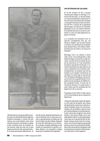 90 / Revista Ejército n.º 990 • mayo/junio 2024
«Misituaciónesmuygrave.Meencuen-
trosolo,coneltenienteheridoyalgunos
tiradores enemigos a menos de cien
metros, por lo que decido como única
solución echarme al teniente a cuestas
y salir corriendo, pero los tiradores se
me acercan cada vez más, por lo que
tengo que tirar por tres veces al tenien-
te al suelo para poder defenderme. Ya
casi de noche, después de hacerle una
cura al teniente con mi bolsa de cura-
ción y aprovechando la protección de
laoscuridad,meretirorápido.Después
de unos dos kilómetros con el tenien-
te a cuestas, el capitán Beorlegui se da
cuenta al incorporarse la sección y or-
dena detener a la compañía; consigo
alcanzarla completamente agotado».
UN VETERANO DE CALIDAD
El 10 de octubre se iba a ocupar
Taxuda para obligar al enemigo a re-
tirarse del Gurugú, un día de limpie-
za a base de granadas y bayoneta. En
los primeros momentos del combate,
un proyectil atravesó el pómulo dere-
cho de Piris. A pesar de la aparatosa
hemorragia, se mantuvo en la batalla.
Beorlegui le vio y le ordenó retirarse.
En el puesto de socorro curaron y ven-
daron su cara y el cabo legionario re-
gresó a la lucha.
«[…] Cuando me encuentro con mi
sección combatiendo otra vez, me
divisa el capitán, que se pone hecho
una fiera y me amenaza con el bastón
que siempre lleva y me ordena violen-
tamente que me retire y me evacue al
hospital».
Beorlegui citó a su selecto y terco
cabo como «muy distinguido» y días
después llegó su ascenso a cabo pri-
mero, cuando tomó el mando de una
de las secciones. El 2 de noviembre,
durante la operación de Taxuda n.º 2,
resultó alcanzado por dos balas en el
cuero cabelludo y en el hombro; afor-
tunadamente, el carácter leve de las
heridas no le impidió mantenerse en
combate. En el Gurugú, la sección de
Piris protegía el repliegue. De pronto,
se vio solo con el padre Revilla. El ca-
pellán de las banderas de Melilla ha-
bía resultado herido. A costa de un
tremendo esfuerzo, lo pudo poner a
salvo hasta que fue auxiliado por los
legionarios de su sección.
Finalizaba el año 1921 en Marruecos
y Piris hacía balance de su trayectoria
legionaria:
«Llevamos diecisiete meses de Legión,
un año justo de campaña, seis meses
de operaciones continuas y más de se-
senta combates serios, los más encar-
nizados. He ascendido a cabo primero
porméritosdeguerra,hesidopropues-
to dos veces para sargento, tres veces
herido y seis veces citado como muy
distinguido. Este es mi palmarés legio-
nario, que con la ayuda de Dios he rea-
lizado, porque muchos de mis compa-
ñeros,conelmismoespírituquepueda
teneryo,yacenenelcementeriodeMe-
lilla,enlascamasdeloshospitalesoallá
enlapenínsulaarrastranlafaltadepier-
nas, de brazos u otros órganos».
Fotografía de estudio del teniente Piris
 