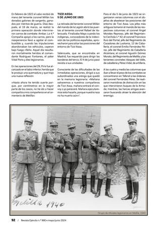 92 / Revista Ejército n.º 990 • mayo/junio 2024
En febrero de 1922 el cabo recibió de
mano del teniente coronel Millán los
dorados galones de sargento, gana-
dos por méritos de guerra. Días des-
pués, el 18 de marzo, se realizó la
primera operación donde intervinie-
ron carros de combate: Ambar. La 4.ª
Compañía apoyó a los carros, pero la
inexperiencia llevó a agotar el com-
bustible y, cuando las tripulaciones
abandonaban los vehículos, cayeron
bajo fuego rifeño. Aquel día resulta-
ron mortalmente heridos el coman-
dante Rodríguez Fontanes, el páter
Vidal Pons y diez legionarios.
En las operaciones del 29, Piris fue al-
canzado en el labio inferior, herida que
le produjo una quemadura y que trajo
una nueva reflexión:
«Hasta ahora he tenido suerte por-
que, por centímetros en la mayor
parte de los casos, no he ido a hacer
compañía a mis compañeros en el ce-
menterio de Melilla».
TIZZI ASSA:
5 DE JUNIO DE 1923
La retirada del teniente coronel Millán
del mando de la Legión abrió las puer-
tas al teniente coronel Rafael de Va-
lenzuela. Finalizaba Mayo cuando los
indígenas, conocedores de la indeci-
sión de los políticos españoles, apro-
vecharon para sitiar las posiciones del
entorno de Tizzi Assa.
Valenzuela, que se encontraba en
Madrid, fue requerido para dirigir las
banderas del tercio. El 4 de junio pasó
revista a sus unidades.
Consciente de las dificultades de las
inmediatas operaciones, dirigió a sus
subordinados una arenga que quedó
en la memoria legionaria: «Mañana
salvaremos a nuestros compañeros
de Tizzi Assa, mañana entrará el con-
voy o yo pereceré. Mañana ejecutare-
mos esta hazaña, porque nuestra raza
no ha muerto aún»2
.
Para el día 5 de junio de 1923 se or-
ganizaron varias columnas con el ob-
jetivo de abastecer las posiciones del
entorno de Tizzi Assa. Los jefes más
antiguos tomaron el mando de las res-
pectivas columnas: el coronel Ángel
Morales Reynoso, jefe del Regimien-
to Ceriñola n.º 42; el coronel Francisco
Ruiz del Portal, jefe del Regimiento de
Cazadores de Lusitania, 12 de Caba-
llería; el coronel Emilio Fernández Pé-
rez, jefe del Regimiento de Caballería
Alcántara; el coronel Agustín Gómez
Morato,delRegimientodeMelilla;ylos
tenientes coroneles Vázquez del Valle,
de caballería y Pérez Vidal, de artillería.
A las cuatro y media las columnas que
ibanallevarelpesodeloscombatesse
concentraron en Tafersit a las órdenes
del coronel Fernández Pérez. Se reali-
zaron maniobras de distracción en las
que intervinieron buques de la Arma-
da; mientras, las harcas amigas avan-
zaron buscando atraer la atención del
enemigo.
Grupo de oficiales legionarios en Melilla, 1940
 