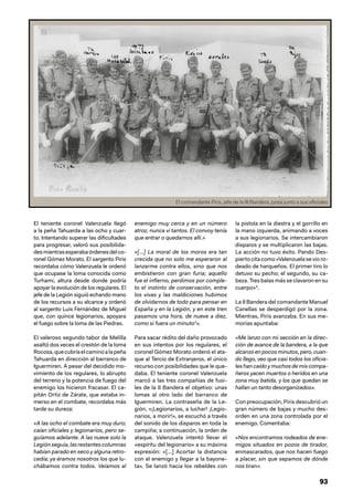 93
El teniente coronel Valenzuela llegó
a la peña Tahuarda a las ocho y cuar-
to. Intentando superar las dificultades
para progresar, valoró sus posibilida-
desmientrasesperabaórdenesdelco-
ronel Gómez Morato. El sargento Piris
recordaba cómo Valenzuela le ordenó
que ocupase la loma conocida como
Turhami, altura desde donde podría
apoyar la evolución de los regulares. El
jefe de la Legión siguió echando mano
de los recursos a su alcance y ordenó
al sargento Luis Fernández de Miguel
que, con quince legionarios, apoyara
el fuego sobre la loma de las Piedras.
El valeroso segundo tabor de Melilla
asaltó dos veces el crestón de la loma
Rocosa,quecubríaelcaminoalapeña
Tahuarda en dirección al barranco de
Iguermiren. A pesar del decidido mo-
vimiento de los regulares, lo abrupto
del terreno y la potencia de fuego del
enemigo los hicieron fracasar. El ca-
pitán Ortiz de Zárate, que estaba in-
merso en el combate, recordaba más
tarde su dureza:
«A las ocho el combate era muy duro;
caían oficiales y legionarios, pero se-
guíamos adelante. A las nueve solo la
Legiónseguía,lasrestantescolumnas
habían parado en seco y alguna retro-
cedía; ya éramos nosotros los que lu-
chábamos contra todos. Veíamos al
enemigo muy cerca y en un número
atroz, nunca vi tantos. El convoy tenía
que entrar o quedarnos allí.»
«[…] La moral de los moros era tan
crecida que no solo me esperaron al
lanzarme contra ellos, sino que nos
embistieron con gran furia; aquello
fue el infierno, perdimos por comple-
to el instinto de conservación, entre
los vivas y las maldiciones hubimos
de olvidarnos de todo para pensar en
España y en la Legión, y en este tren
pasamos una hora, de nueve a diez,
como si fuera un minuto3
».
Para sacar rédito del daño provocado
en sus intentos por los regulares, el
coronel Gómez Morato ordenó el ata-
que al Tercio de Extranjeros, el único
recurso con posibilidades que le que-
daba. El teniente coronel Valenzuela
marcó a las tres compañías de fusi-
les de la II Bandera el objetivo: unas
lomas al otro lado del barranco de
Iguermiren. La contraseña de la Le-
gión, «¡Legionarios, a luchar! ¡Legio-
narios, a morir!», se escuchó a través
del sonido de los disparos en toda la
campiña; a continuación, la orden de
ataque. Valenzuela intentó llevar el
«espíritu del legionario» a su máxima
expresión: «[…] Acortar la distancia
con el enemigo y llegar a la bayone-
ta». Se lanzó hacia los rebeldes con
la pistola en la diestra y el gorrillo en
la mano izquierda, animando a voces
a sus legionarios. Se intercambiaron
disparos y se multiplicaron las bajas.
La acción no tuvo éxito. Pando Des-
pierto cita como «Valenzuela se vio ro-
deado de harqueños. El primer tiro lo
detuvo su pecho; el segundo, su ca-
beza. Tres balas más se clavaron en su
cuerpo»4
.
La II Bandera del comandante Manuel
Canellas se desperdigó por la zona.
Mientras, Piris avanzaba. En sus me-
morias apuntaba:
«Me lanzo con mi sección en la direc-
ción de avance de la bandera, a la que
alcanzo en pocos minutos, pero, cuan-
do llego, veo que casi todos los oficia-
les han caído y muchos de mis compa-
ñeros yacen muertos o heridos en una
zona muy batida, y los que quedan se
hallan un tanto desorganizados».
Con preocupación, Piris descubrió un
gran número de bajas y mucho des-
orden en una zona controlada por el
enemigo. Comentaba:
«Nos encontramos rodeados de ene-
migos situados en pozos de tirador,
enmascarados, que nos hacen fuego
a placer, sin que sepamos de dónde
nos tiran».
El comandante Piris, jefe de la III Bandera, posa junto a sus oficiales
 