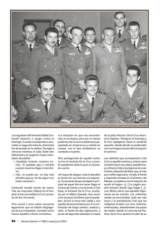 94 / Revista Ejército n.º 990 • mayo/junio 2024
Los regulares del teniente Rafael Car-
bonell volvieron a cargar contra el
enemigo. Cuando se disponían a aco-
meter un segundo reducto, el teniente
fue alcanzado en la cabeza. Se negó a
retirarse mientras el cabo Salah ben
Mohamed y el sargento Casas inten-
taban disuadirle:
— «Quédate, tiniente, nosotros ire-
mos. Tú quédate aquí y vendrás
cuando nosotros llegar a trenche-
ra».
— «No, no puede ser; no hay más
oficiales que yo. He de seguir con
todos vosotros5
».
Carbonell resultó herido de nuevo.
Tras ser evacuado, falleció en el hos-
pital; le fue concedida la Cruz Laurea-
da de San Fernando.
Piris reunió a unos ciento cincuenta
legionarios que se habían disgrega-
do de sus compañías. Contaba cómo
fueron aquellos críticos momentos:
«La situación en que nos encontra-
mos no es buena, pero por lo menos
podemos dar la cara al adversario pa-
rapetado en el barranco y metido en
cuevas, con el que entablamos un
combate a muerte».
Otro protagonista de aquella maña-
na fue el teniente De la Cruz Lacaci.
El expediente abierto para su laurea-
da cuenta:
«Al toque de ataque, toda la bandera
se lanzó con sus fuerzas a la bayone-
ta. Consciente de que el objetivo prin-
cipal de aquel día era hacer llegar el
convoy de víveres y municiones a Tizzi
Assa, el teniente De la Cruz, auxilia-
do por el alférez Eyaralar, tras reunir
a los escasos hombres que le queda-
ban, buscó la zona más viable y con
rapidez atravesó el barranco. En com-
binación de fuego certero, audacia y
valor, al frente de diez legionarios, a
punta de bayoneta desalojó la cresta
de la peña Rocosa. De la Cruz alcan-
zó el objetivo. Persiguió al enemigo y
le hizo replegarse hasta la vertiente
opuesta, desde donde no podía batir
con sus fuegos el paso del convoy por
el camino».
Los valientes que acompañaron a De
la Cruz aquella mañana y vivieron para
contarlofueronloscabosJoséBerme-
joyAntonioVidalyloslegionariosJuan
Cerezo y Gerardo del Real, que, al más
puro estilo legionario, mirada al frente
y bayoneta armada en el extremo del
Mauser, cumplieron con el «espíritu de
acudir al fuego»: «[…] La Legión acu-
dirá siempre donde oiga fuego […]».
Los rifeños vieron que aquellos legio-
narios se los comían. Los uniformes
verdes se encontraban cada vez más
cerca y la precipitación hizo que los
indígenas errasen sus tiros mientras,
amenazados, abandonaban los pozos
de tirador. Desde la Loma de las Pie-
dras, De la Cruz apreció el valor de su
El teniente coronel Piris con un grupo de paracaidistas y personal de otras unidades
 