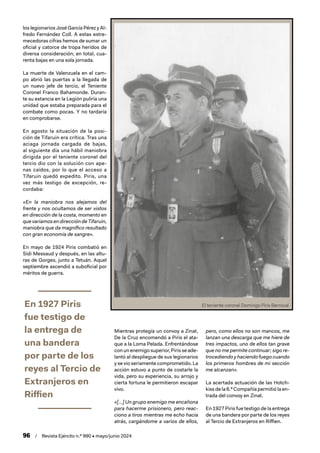 96 / Revista Ejército n.º 990 • mayo/junio 2024
los legionarios José García Pérez y Al-
fredo Fernández Coll. A estas estre-
mecedoras cifras hemos de sumar un
oficial y catorce de tropa heridos de
diversa consideración; en total, cua-
renta bajas en una sola jornada.
La muerte de Valenzuela en el cam-
po abrió las puertas a la llegada de
un nuevo jefe de tercio, el Teniente
Coronel Franco Bahamonde. Duran-
te su estancia en la Legión puliría una
unidad que estaba preparada para el
combate como pocas. Y no tardaría
en comprobarse.
En agosto la situación de la posi-
ción de Tifaruin era crítica. Tras una
aciaga jornada cargada de bajas,
al siguiente día una hábil maniobra
dirigida por el teniente coronel del
tercio dio con la solución con ape-
nas caídos, por lo que el acceso a
Tifaruin quedó expedito. Piris, una
vez más testigo de excepción, re-
cordaba:
«En la maniobra nos alejamos del
frente y nos ocultamos de ser vistos
en dirección de la costa, momento en
que variamos en dirección de Tifaruin,
maniobra que da magnífico resultado
con gran economía de sangre».
En mayo de 1924 Piris combatió en
Sidi Messaud y después, en las altu-
ras de Gorges, junto a Tetuán. Aquel
septiembre ascendió a suboficial por
méritos de guerra.
En 1927 Piris
fue testigo de
la entrega de
una bandera
por parte de los
reyes al Tercio de
Extranjeros en
Riffien
Mientras protegía un convoy a Zinat,
De la Cruz encomendó a Piris el ata-
que a la Loma Pelada. Enfrentándose
con un enemigo superior, Piris se ade-
lantó al despliegue de sus legionarios
y se vio seriamente comprometido. La
acción estuvo a punto de costarle la
vida, pero su experiencia, su arrojo y
cierta fortuna le permitieron escapar
vivo.
«[…] Un grupo enemigo me encañona
para hacerme prisionero, pero reac-
ciono a tiros mientras me echo hacia
atrás, cargándome a varios de ellos,
pero, como ellos no son mancos, me
lanzan una descarga que me hiere de
tres impactos, uno de ellos tan grave
que no me permite continuar; sigo re-
trocediendo y haciendo fuego cuando
los primeros hombres de mi sección
me alcanzan».
La acertada actuación de las Hotch-
kiss de la 6.ª Compañía permitió la en-
trada del convoy en Zinat.
En 1927 Piris fue testigo de la entrega
de una bandera por parte de los reyes
al Tercio de Extranjeros en Riffien.
El teniente coronel Domingo Piris Berrocal
 