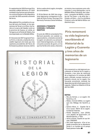 97
En septiembre de 1930 Domingo Piris
ascendió a alférez del tercio. En 1934
combatió a las fuerzas que se levanta-
ron contra el Gobierno de la República
y en abril de 1935 ascendió a teniente
del tercio.
Más adelante Piris combatió en la rup-
tura del cerco de Oviedo, en las ope-
raciones de Teruel, en el Ebro; fue he-
rido en la sierra del Caballo; luchó en
la provincia de Huesca, en Lérida, en
TarragonayenelfrentedeToledo;yfue
recompensado con la Medalla Militar.
El 4 de enero de 1937 el general Fran-
co firmó un decreto, ampliando el es-
calafón legionario de modo que «los
capitanes procedentes del Tercio de
Extranjeros pudiesen alcanzar, dentro
de los cuadros de la Legión, el empleo
de comandante».
El 28 de febrero de 1942 dos singu-
lares legionarios consiguieron la Es-
trella de Ocho Puntas: Domingo Piris
Berrocal yFranciscoCanósFenollosa.
ASCENSO A TENIENTE
CORONEL Y EPÍLOGO
EMOTIVO
En junio de 1958 el comandante Piris
Berrocal ascendió, con carácter ex-
cepcionalísimo, a teniente coronel de
la Legión «en atención a su extraordi-
nario historial legionario, con más de
cincuenta acciones de guerra, en las
que fue herido ocho veces; citaciones
en treinta y tres ocasiones como «dis-
tinguido» y «muy distinguido»; con la
Medalla Militar Individual, dos colec-
tivas —campaña de Melilla y comba-
tes de Tizzi Assa— y de otras dos —
Oviedo y el Ebro— una Cruz de María
Cristina y ocho del Mérito Militar con
distintivo rojo».
Piris rememoró
su vida legionaria
escribiendo el
Historial de la
Legión y Cuarenta
y tres años de
memorias de un
legionario
Piris rememoró su vida legionaria es-
cribiendo el Historial de la Legión y
Cuarenta y tres años de memorias
de un legionario. En octubre de 1963
pasó a retirado, aunque mantuvo un
estrecho vínculo con la Legión. Era
frecuente encontrarlo visitando las
dependencias de la Subinspección en
Leganés. Falleció en Madrid el 28 de
abril de 1980.
NOTAS
1. Millán Astray, J. La Legión. Ed.
facsímil, p. 15.
2. Mateo, Coronel (2001). La Legión
que vive. Málaga. Ed. facsímil, p.
23.
3. García Moya, A. Capitán De la
Cruz Lacaci. Mártir de la Legión.
Fundación Indortes.
4. Pando Despierto, Juan (2018).
«Los jabalíes de Iguermiren», en
Revista Ejército, n.º 925.
5. Varios autores. España en sus hé-
roes. ONIGRAF.
6. Del credo legionario. «Con el sa-
grado juramento de no abandonar
jamás a un hombre en el campo
hasta perecer todos».■
«Historial de La Legión». Obra escrita por el comandante Piris
 