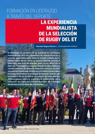 98 / Revista Ejército n.º 990 • mayo/junio 2024
FORMACIÓN EN LIDERAZGO
A TRAVÉS DEL DEPORTE:
LA EXPERIENCIA
MUNDIALISTA
DE LA SELECCIÓN
DE RUGBY DEL ET
El liderazgo es un arte, no se sustenta en principios
matemáticos sino en capacidad de discernimiento y
criterio, pero ante todo, para el mando militar, es su
misma razón de ser. Tener la oportunidad de ejercer el
liderazgo, ese arte de mandar bien, no es difícil en el
Ejército. Trasladarlo a otras facetas de la vida cotidiana
resulta positivo. El deporte colectivo siempre ha sido
unaexcelenteescueladelíderesysihablamosderugby,
un juego bicentenario en el que se cultivan valores tan
similares a los de la milicia, aún mejor. En este artículo
reflexionamos sobre la experiencia mundialista de la
selección de rugby del ET centrándonos en el trabajo
en equipo y en la toma de decisiones.
Germán Segura García | Comandante de Artillería
 