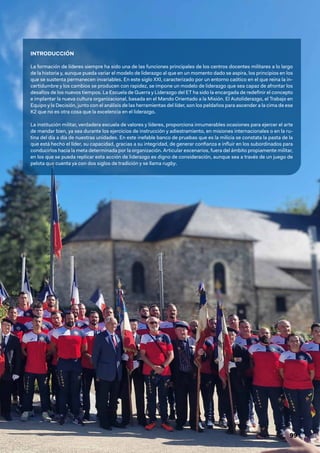 99
INTRODUCCIÓN
La formación de líderes siempre ha sido una de las funciones principales de los centros docentes militares a lo largo
de la historia y, aunque pueda variar el modelo de liderazgo al que en un momento dado se aspira, los principios en los
que se sustenta permanecen invariables. En este siglo XXI, caracterizado por un entorno caótico en el que reina la in-
certidumbre y los cambios se producen con rapidez, se impone un modelo de liderazgo que sea capaz de afrontar los
desafíos de los nuevos tiempos. La Escuela de Guerra y Liderazgo del ET ha sido la encargada de redefinir el concepto
e implantar la nueva cultura organizacional, basada en el Mando Orientado a la Misión. El Autoliderazgo, el Trabajo en
Equipo y la Decisión, junto con el análisis de las herramientas del líder, son los peldaños para ascender a la cima de ese
K2 que no es otra cosa que la excelencia en el liderazgo.
La institución militar, verdadera escuela de valores y líderes, proporciona innumerables ocasiones para ejercer el arte
de mandar bien, ya sea durante los ejercicios de instrucción y adiestramiento, en misiones internacionales o en la ru-
tina del día a día de nuestras unidades. En este inefable banco de pruebas que es la milicia se constata la pasta de la
que está hecho el líder, su capacidad, gracias a su integridad, de generar confianza e influir en los subordinados para
conducirlos hacia la meta determinada por la organización. Articular escenarios, fuera del ámbito propiamente militar,
en los que se pueda replicar esta acción de liderazgo es digno de consideración, aunque sea a través de un juego de
pelota que cuenta ya con dos siglos de tradición y se llama rugby.
 