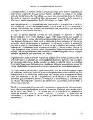 Sánchez: La investigación sobre el desarrollo...


El conocimiento de la materia o área en el cual se piensa, como dominio específico, es
una variable importante, Incluye conocer fuentes confiables de datos en un campo
particular del conocimiento; heurísticas especiales para manejar los datos del dominio
de interés; y conceptos específicos, útiles para generar, organizar y darle sentido a la
información en el área específica, (Doyle 1983, citado por Beyer, 1987).

Vale destacar que el conocimiento acerca de una materia no es sustituto de la habilidad
para manejar las operaciones del pensamiento. Ambos aspectos, el conocimiento de la
materia y la habilidad para manejar las operaciones del pensamiento son esenciales
para lograr un pensamiento productivo.

El acto de pensar depende además de una variedad de actitudes y valores,
denominadas por Ennis (1985, citado por Beyer, 1987) disposiciones, que pueden ser
de dos tipos, hacia el pensar y hacia los procesos del pensamiento. Entre las primeras
vale destacar disposiciones tales como la tolerancia de la ambigüedad, la voluntad de
suspender juicios, el respeto por la evidencia y por el uso de la razón, la disposición
para alterar un juicio cuando la razón y la evidencia así lo requieren y el respeto objetivo
de la verdad. Entre las segundas se destaca la disposición de buscar tanta información
como sea posible antes de emitir juicios, de considerar diferentes alternativas antes de
escoger una que aparentemente sea aceptable, y la flexibilidad para cambiar y aceptar
enfoques y puntos de vista diferentes a los propios.

El pensamiento efectivo también requiere la disposición de emitir juicios basados en
una visión total de la situación, de tener propósitos claramente definidos y de considerar
las consecuencias o lo que pueda suceder, con base en criterios válidos y confiables.
El pensador logra estas disposiciones a medida que adquiere conocimientos acerca del
pensar y habilidades para ejecutar las operaciones cognitivas requeridas para pensar.

En lo que respecta a la percepción de sí mismo y de otros, se destacan aquellos rasgos
del sujeto que determinan su actitud y disposición para mejorar continuamente, no sólo
en lo referente a sus habilidades intelectuales, sino también en su manejo del ambiente.
Todo esto mediante el uso de la experiencia y de la intuición y la inventiva como
elementos que conectan tres ámbitos, el intelectual, el experiencial y el contextual, que
contribuyen a la integración equilibrada del pensamiento lógico-crítico, la creatividad y la
inteligencia emocional.

Esos tres componentes del pensamiento –operaciones, conocimientos y disposiciones–
están íntimamente relacionados y no pueden separarse. Cada uno se construye a partir
de los otros (ver Figura 1). La comprensión de la naturaleza del conocimiento
desarrolla actitudes hacia el pensar cuidadoso y precavido, la generación de
pensamiento y la aceptación de la validez y confiabilidad de los productos del
pensamiento.




Revista Electrónica de Investigación Educativa Vol. 4, No. 1, 2002                       10
 