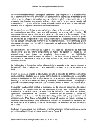 Sánchez: La investigación sobre el desarrollo...




El conocimiento semántico o conceptual se refiere a dos categorías: a) la especificación
de la esencia del concepto a través de las características esenciales de la clase que lo
define o de la categoría conceptual correspondiente, y b) el conocimiento acerca del
concepto -significación, importancia, utilidad, origen, razón de ser, trascendencia- del
conocimiento. El primer caso se refiere al conocimiento de la esencia del concepto,
mientras que el segundo se refiere al metaconocimiento.

El conocimiento semántico o conceptual da origen a la formación de imágenes o
representaciones mentales, bien sea del concepto o acerca del concepto. El
metaconocimiento puede referirse a la persona, a la tarea o a la estrategia. Estar
consciente acerca de las potencialidades y limitaciones de la persona; conocer el grado
de dificultad o de complejidad de una tarea; o considerar la trascendencia de los actos
que se realizan son ejemplos ilustrativos de metaconocimiento. Puede afirmarse que el
metaconocimiento es una condición indispensable para el desarrollo de la habilidad de
aprender a aprender.

El conocimiento procedimental da lugar a dos tipos de facultades: a) habilidad
cognoscitiva, que se refiere simplemente al hábito de aplicar los pasos de un
procedimiento para lograr un propósito determinado, y b) habilidades
metacognoscitivas, que involucran la aplicación, en forma natural y espontánea, de
cuatro de los procesos mentales superiores –planificación, supervisión, evaluación y
retroalimentación–.

La habilidad es la facultad de aplicar el conocimiento procedimental y puede referirse a
la aplicación directa del proceso o a la evaluación y mejora de lo que se piensa y se
hace.

Definir un concepto implica la observación directa o indirecta de distintos ejemplares
pertenecientes a la clase que se desea definir, luego, la comparación de los ejemplos
previamente observados, la identificación de las características esenciales que definen
la categoría conceptual correspondiente, y finalmente, la observación de contraejemplos
para discriminar el concepto de otros que se diferencien en al menos una característica.

Desarrollar una habilidad implica la superación de la siguiente secuencia de etapas:
conocimiento y comprensión de la operación mental que define el proceso;
concientización de los pasos que conforman la definición operacional del proceso;
aplicación, transferencia del proceso a variedad de situaciones y contextos;
generalización de la aplicación del procedimiento; y evaluación y mejora continua del
procedimiento. Para lograr la habilidad de aplicar el proceso de manera efectiva es
necesario practicarlo hasta lograr el hábito de utilizarlo, en forma natural y espontánea,
en variedad de situaciones y contextos, adaptándolo de acuerdo a los requerimientos
de la tarea.

Podemos entonces decir que existen dos grandes categorías del conocimiento y cuatro
productos del aprendizaje, como se muestra en la Figura 4.



Revista Electrónica de Investigación Educativa Vol. 4, No. 1, 2002                     14
 