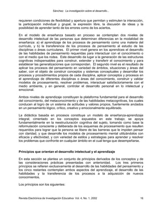 Sánchez: La investigación sobre el desarrollo...


requieren condiciones de flexibilidad y apertura que permitan y estimulen la interacción,
la participación individual y grupal, la expresión libre, la discusión de ideas y la
posibilidad de aprender tanto de los errores como de los aciertos.

En el modelo de enseñanza basado en proceso se contemplan dos niveles de
desarrollo intelectual de las personas que determinan diferencias en la modalidad de
enseñanza: a) el aprendizaje de los procesos de pensamiento como una materia del
currículo, y b) la transferencia de los procesos de pensamiento al estudio de las
disciplinas o áreas curriculares. El primer nivel genera en los aprendices el desarrollo
de las habilidades de pensamiento requeridas para interactuar con el conocimiento o
con el medio que los rodea. Este desarrollo da lugar a la generación de las estructuras
cognitivas indispensables para construir, extender y transferir el conocimiento y para
establecer las generalizaciones que correspondan. El segundo nivel es el resultado de
aplicar los procesos del pensamiento en variedad de ámbitos, situaciones y áreas del
saber, con el objeto de construir conceptos y sistemas conceptuales y desarrollar los
procesos y procedimientos propios de cada disciplina, aplicar conceptos y procesos en
el aprendizaje de diferentes disciplinas o áreas del conocimiento, construir y validar
modelos de procesamiento, resolver problemas, interactuar satisfactoriamente con el
medio ambiente, y en general, controlar el desarrollo personal en lo intelectual y
emocional.

Ambos niveles de aprendizaje constituyen la plataforma fundamental para el desarrollo
del conocimiento, del metaconocimiento y de las habilidades metacognitivas, los cuales
conducen al logro de un sistema de actitudes y valores propios, fuertemente anclados
en un pensamiento lógico, crítico, creativo y emocionalmente equilibrado.

La didáctica basada en procesos constituye un modelo de enseñanza-aprendizaje
integral, cimentado en los conceptos expuestos en este trabajo; se apoya
fundamentalmente en la reestructuración cognitiva del sujeto, tomando como base la
reformulación consciente y deliberada de los esquemas de procesamiento que resulten
requeridos para lograr que la persona se libere de las barreras que le impiden pensar
con claridad, y que desarrolle los modelos de procesamiento mental utilizándolos con
eficacia y efectividad, y con variedad de estilos y estrategias para aprender y resolver
los problemas que confronte en cualquier ámbito en el cual tenga que desempeñarse.


Principios que orientan el desarrollo intelectual y el aprendizaje

En esta sección se plantea un conjunto de principios derivados de los conceptos y de
las consideraciones prácticas presentadas con anterioridad.           Los tres primeros
principios se refieren exclusivamente al desarrollo de las habilidades del pensamiento y
los cinco restantes contemplan ambos aspectos del aprendizaje, el desarrollo de las
habilidades y la transferencia de los procesos a la adquisición de nuevos
conocimientos.

Los principios son los siguientes:



Revista Electrónica de Investigación Educativa Vol. 4, No. 1, 2002                    16
 