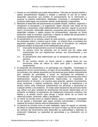Sánchez: La investigación sobre el desarrollo...


    1. Pensar es una habilidad que puede desarrollarse. Para ello se requiere diseñar y
       aplicar procedimientos dirigidos a ampliar y estimular el uso de la mente,
       desarrollar estructuras que faciliten el procesamiento de la información y
       propiciar la práctica sistemática, deliberada, consciente y controlada de los
       procesos hasta lograr una actuación natural, autorregulada y espontánea.
    2. Mediante el desarrollo del pensamiento es posible ampliar, clarificar, organizar o
       reorganizar la percepción y la experiencia, lograr visiones más claras de los
       problemas y situaciones, dirigir deliberadamente la atención, regular el uso de la
       razón y la emoción, desarrollar sistemas y esquemas para procesar información,
       desarrollar modelos y estilos propios de procesamiento, aprender en forma
       autónoma, tratar la novedad, supervisar y mejorar la calidad del pensamiento e
       interactuar satisfactoriamente con el ambiente.
    3. El pensamiento es un proceso propio de cada persona, y está determinado por
       los ambientes interno y externo que la rodea. Lo anterior lleva a considerar los
       siguientes aspectos como elementos clave para la formulación de cualquier
       programa dirigido al desarrollo de las habilidades para pensar:
       3.1. Gran parte del pensamiento ocurre en la etapa de percepción.
       3.2. La manera como las personas ven el mundo que les rodea está
               condicionada por sus experiencias previas, sus conocimientos y sus
               emociones.
       3.3. El pensamiento está determinado por la perspectiva particular de cada
               persona.
       3.4. El ser humano tiende, en forma natural, a dejarse llevar por sus
               emociones antes de utilizar la razón para guiar y equilibrar sus
               pensamientos.
    4. El desarrollo del pensamiento y el aprendizaje son integrales. Contemplan la
       adquisición de los conocimientos y el logro de las facultades, las disposiciones,
       las actitudes y los valores requeridos por las personas para realizar exitosamente
       gran variedad de actividades y actuar en diversidad de ambientes y
       circunstancias. Por ejemplo, utilizar la razón y regular las emociones para evitar
       polarizaciones; aplicar el pensamiento lógico-crítico, la creatividad, el
       discernimiento, la intuición y la inventiva para aprender, generar conocimientos,
       tomar decisiones y resolver problemas; utilizar la lógica, la experiencia y el
       sentido común para interactuar exitosamente con personas y situaciones en
       cualquier ámbito y circunstancia. En todas estas situaciones las personas tienen
       que utilizar una gran variedad de dimensiones del pensar relacionadas con el
       ambiente, el intelecto, la experiencia, las inteligencias emocional y práctica y los
       hábitos y el sentido común, para pensar y actuar dentro de un marco de
       referencia amplio, coherente, válido y equilibrado.
    5. La mente se concibe como un sistema abierto, activo y modificable; susceptible
       de ser guiado y estimulado para lograr cambios estructurales y funcionales,
       capaces de producir efectos sobre el desempeño humano.
    6. La persona se concibe como un ente moldeable, capaz de regular su voluntad,
       de utilizar su independencia intelectual y de hacer el mejor uso de los avances de
       las ciencias del conocimiento para desarrollar su potencialidad y optimizar su
       producción intelectual, su capacidad de aprendizaje y su interacción con el
       ambiente.


Revista Electrónica de Investigación Educativa Vol. 4, No. 1, 2002                      17
 