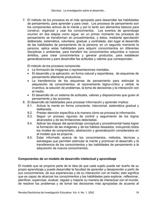Sánchez: La investigación sobre el desarrollo...


    7. El método de los procesos es el más apropiado para desarrollar las habilidades
       de pensamiento, para aprender y para crear. Los procesos de pensamiento son
       los componentes activos de la mente y por lo tanto son elementos básicos para
       construir, organizar y usar los conocimientos. Los eventos de aprendizaje
       ocurren en dos etapas como sigue: en un primer momento los procesos de
       pensamiento se transforman en procedimientos, y éstos, mediante ejercitación
       deliberada, sistemática, voluntaria, gradual, y controlada, dan lugar al desarrollo
       de las habilidades de pensamiento de la persona; en un segundo momento la
       persona, aplica estas habilidades para adquirir conocimientos en diferentes
       disciplinas o ambientes, para transferir los conocimientos adquiridos a nuevos
       ámbitos, para crear conocimientos y generar productos, para establecer
       generalizaciones y para desarrollar las actitudes y valores que correspondan.

       El método de los procesos comprende:
       • La formación de imágenes o representaciones mentales.
       • El desarrollo y la aplicación, en forma natural y espontánea, de esquemas de
           pensamiento altamente productivos.
       • La transferencia de los esquemas de pensamiento para estimular la
           adquisición de conocimientos, el razonamiento lógico-crítico y verbal, la
           inventiva, la solución de problemas, la toma de decisiones y la interacción con
           el medio.
       • El desarrollo de un sistema de actitudes, valores y disposiciones que guíen el
           pensamiento y las acciones.
    8. El desarrollo de habilidades para procesar información y aprender implica:
       8.1. Activar la mente en forma consciente, intencional, sistemática gradual y
               deliberada.
       8.2. Prestar atención específica a la manera cómo se procesa la información.
       8.3. Seguir un proceso riguroso de control y seguimiento de los logros
               alcanzados y de las limitaciones detectadas.
       8.4. Aplicar las etapas del aprendizaje conceptual y procedimental hasta lograr
               la formación de las imágenes y de los hábitos deseados, incluyendo todos
               los niveles de comprensión, abstracción y generalización considerados en
               el modelo que se propone.
       8.5. Estar informado acerca de los conocimientos, métodos, técnicas y
               estrategias que permiten estimular la mente y promover el desarrollo y la
               transferencia de los conocimientos y las habilidades de pensamiento a la
               adquisición de nuevos conocimientos.


Componentes de un modelo de desarrollo intelectual y aprendizaje

El modelo que se propone parte de la idea de que cada sujeto puede ser dueño de su
propio aprendizaje y puede desarrollar la facultad de aprender y desaprender a partir de
sus conocimientos, de sus experiencias y de su interacción con el medio; esto significa
que es capaz de alcanzar los conocimientos y las habilidades para explorar, reflexionar,
planificar, supervisar, evaluar, regular y mejorar su manera de interactuar con el mundo,
de resolver los problemas y de tomar las decisiones más apropiadas de acuerdo al

Revista Electrónica de Investigación Educativa Vol. 4, No. 1, 2002                     18
 