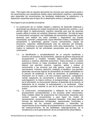 Sánchez: La investigación sobre el desarrollo...


caso. Para lograr esto se requiere aprovechar los recursos que cada persona posee y
los conocimientos que actualmente existen sobre estimulación cognitiva y aprendizaje,
para desarrollar los conocimientos, las facultades intelectuales, la experiencia y la
disposición requeridas para el logro de un desempeño exitoso y autogenerador.

Para lograr lo que se plantea se propone:

    1. La construcción de un modelo integral y sistémico de desarrollo intelectual y
       aprendizaje que abarque los niveles componencial, experiencial y práctico, y que
       permita lograr la reestructuración cognitiva requerida para que las personas
       puedan utilizar la mente con amplitud, eficiencia y efectividad. Se trata de lograr
       el conocimiento conceptual y las habilidades de pensamiento requeridas por las
       personas para realizar sus actos mentales y diagnosticar sus propias
       necesidades, aprender y desaprender, lograr diferentes niveles y modalidades de
       pensamiento y aprendizaje, generar nuevos conocimientos, regular las
       emociones, responder satisfactoriamente ante los estímulos del ambiente,
       controlar y monitorear su propio desarrollo, entre otros desempeños. Lo dicho
       implica la realización de las actividades secuenciales que se describen a
       continuación.

        1.1.    La identificación y conceptualización de un conjunto equilibrado y
                armónico de procesos de pensamiento, capaces de generar esquemas de
                procesamiento o modelos mentales lógico-críticos, experienciales,
                prácticos y creativos, altamente productivos. Estos procesos, en nuestra
                experiencia forman un mapa conceptual que incluye: nueve procesos
                básicos que permiten construir, organizar, aplicar y evaluar el
                conocimiento y las acciones que éste genera; cuatro procesos de
                razonamiento –inductivo, deductivo, analógico e hipotético– que permiten
                desarrollar secuencias lógicas de pensamiento de amplia aplicabilidad en
                la solución de problemas, la toma de decisiones, el aprendizaje y la
                interacción con el medio; y de tres procesos superiores –autogobierno
                mental, adquisición de conocimiento y discernimiento– que facilita la
                autorregulación, la mejora continua, el autoaprendizaje, la decodificación
                de la información, la comunicación efectiva, el desarrollo de la intuición, el
                tratamiento de la novedad, la automatización y la creatividad. Estos
                procesos permiten extender el uso de la mente tanto como la persona
                quiera.
        1.2.    La construcción, conceptualización y validación de los modelos de
                procesamiento correspondientes a los procesos antes mencionados.
                Estos modelos deben de proporcionar los instrumentos requeridos para
                construir nuevos conocimientos y para lograr los niveles de
                representación, comprensión y aplicación deseados. Esta etapa permite
                formular las definiciones conceptuales, operacionales, funcionales y
                estructurales de los procesos considerados y desarrollar los
                requerimientos de los modelos de procesamiento en cuanto a estimulación
                del metaconocimiento, de las habilidades metacognoscitivas; de la
                transferencia y de la generalización de los procedimientos desarrollados.


Revista Electrónica de Investigación Educativa Vol. 4, No. 1, 2002                         19
 