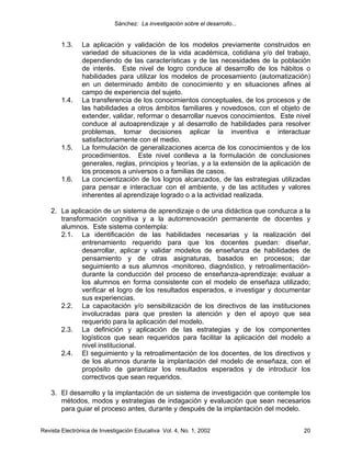 Sánchez: La investigación sobre el desarrollo...


        1.3.    La aplicación y validación de los modelos previamente construidos en
                variedad de situaciones de la vida académica, cotidiana y/o del trabajo,
                dependiendo de las características y de las necesidades de la población
                de interés. Este nivel de logro conduce al desarrollo de los hábitos o
                habilidades para utilizar los modelos de procesamiento (automatización)
                en un determinado ámbito de conocimiento y en situaciones afines al
                campo de experiencia del sujeto.
        1.4.    La transferencia de los conocimientos conceptuales, de los procesos y de
                las habilidades a otros ámbitos familiares y novedosos, con el objeto de
                extender, validar, reformar o desarrollar nuevos conocimientos. Este nivel
                conduce al autoaprendizaje y al desarrollo de habilidades para resolver
                problemas, tomar decisiones aplicar la inventiva e interactuar
                satisfactoriamente con el medio.
        1.5.    La formulación de generalizaciones acerca de los conocimientos y de los
                procedimientos. Este nivel conlleva a la formulación de conclusiones
                generales, reglas, principios y teorías, y a la extensión de la aplicación de
                los procesos a universos o a familias de casos.
        1.6.    La concientización de los logros alcanzados, de las estrategias utilizadas
                para pensar e interactuar con el ambiente, y de las actitudes y valores
                inherentes al aprendizaje logrado o a la actividad realizada.

    2. La aplicación de un sistema de aprendizaje o de una didáctica que conduzca a la
       transformación cognitiva y a la autorrenovación permanente de docentes y
       alumnos. Este sistema contempla:
       2.1. La identificación de las habilidades necesarias y la realización del
              entrenamiento requerido para que los docentes puedan: diseñar,
              desarrollar, aplicar y validar modelos de enseñanza de habilidades de
              pensamiento y de otras asignaturas, basados en procesos; dar
              seguimiento a sus alumnos -monitoreo, diagnóstico, y retroalimentación-
              durante la conducción del proceso de enseñanza-aprendizaje; evaluar a
              los alumnos en forma consistente con el modelo de enseñaza utilizado;
              verificar el logro de los resultados esperados, e investigar y documentar
              sus experiencias.
       2.2. La capacitación y/o sensibilización de los directivos de las instituciones
              involucradas para que presten la atención y den el apoyo que sea
              requerido para la aplicación del modelo.
       2.3. La definición y aplicación de las estrategias y de los componentes
              logísticos que sean requeridos para facilitar la aplicación del modelo a
              nivel institucional.
       2.4. El seguimiento y la retroalimentación de los docentes, de los directivos y
              de los alumnos durante la implantación del modelo de enseñaza, con el
              propósito de garantizar los resultados esperados y de introducir los
              correctivos que sean requeridos.

    3. El desarrollo y la implantación de un sistema de investigación que contemple los
       métodos, modos y estrategias de indagación y evaluación que sean necesarios
       para guiar el proceso antes, durante y después de la implantación del modelo.


Revista Electrónica de Investigación Educativa Vol. 4, No. 1, 2002                        20
 