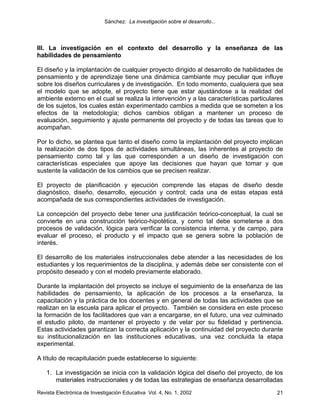 Sánchez: La investigación sobre el desarrollo...




III. La investigación en el contexto del desarrollo y la enseñanza de las
habilidades de pensamiento

El diseño y la implantación de cualquier proyecto dirigido al desarrollo de habilidades de
pensamiento y de aprendizaje tiene una dinámica cambiante muy peculiar que influye
sobre los diseños curriculares y de investigación. En todo momento, cualquiera que sea
el modelo que se adopte, el proyecto tiene que estar ajustándose a la realidad del
ambiente externo en el cual se realiza la intervención y a las características particulares
de los sujetos, los cuales están experimentado cambios a medida que se someten a los
efectos de la metodología; dichos cambios obligan a mantener un proceso de
evaluación, seguimiento y ajuste permanente del proyecto y de todas las tareas que lo
acompañan.

Por lo dicho, se plantea que tanto el diseño como la implantación del proyecto implican
la realización de dos tipos de actividades simultáneas, las inherentes al proyecto de
pensamiento como tal y las que corresponden a un diseño de investigación con
características especiales que apoye las decisiones que hayan que tomar y que
sustente la validación de los cambios que se precisen realizar.

El proyecto de planificación y ejecución comprende las etapas de diseño desde
diagnóstico, diseño, desarrollo, ejecución y control; cada una de estas etapas está
acompañada de sus correspondientes actividades de investigación.

La concepción del proyecto debe tener una justificación teórico-conceptual, la cual se
convierte en una construcción teórico-hipotética, y como tal debe someterse a dos
procesos de validación, lógica para verificar la consistencia interna, y de campo, para
evaluar el proceso, el producto y el impacto que se genera sobre la población de
interés.

El desarrollo de los materiales instruccionales debe atender a las necesidades de los
estudiantes y los requerimientos de la disciplina, y además debe ser consistente con el
propósito deseado y con el modelo previamente elaborado.

Durante la implantación del proyecto se incluye el seguimiento de la enseñanza de las
habilidades de pensamiento, la aplicación de los procesos a la enseñanza, la
capacitación y la práctica de los docentes y en general de todas las actividades que se
realizan en la escuela para aplicar el proyecto. También se considera en este proceso
la formación de los facilitadores que van a encargarse, en el futuro, una vez culminado
el estudio piloto, de mantener el proyecto y de velar por su fidelidad y pertinencia.
Estas actividades garantizan la correcta aplicación y la continuidad del proyecto durante
su institucionalización en las instituciones educativas, una vez concluida la etapa
experimental.

A título de recapitulación puede establecerse lo siguiente:

    1. La investigación se inicia con la validación lógica del diseño del proyecto, de los
       materiales instruccionales y de todas las estrategias de enseñanza desarrolladas
Revista Electrónica de Investigación Educativa Vol. 4, No. 1, 2002                      21
 