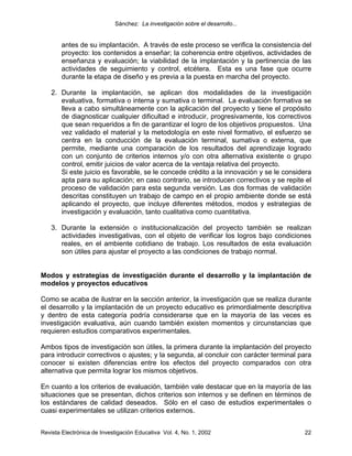 Sánchez: La investigación sobre el desarrollo...


        antes de su implantación. A través de este proceso se verifica la consistencia del
        proyecto: los contenidos a enseñar; la coherencia entre objetivos, actividades de
        enseñanza y evaluación; la viabilidad de la implantación y la pertinencia de las
        actividades de seguimiento y control, etcétera. Esta es una fase que ocurre
        durante la etapa de diseño y es previa a la puesta en marcha del proyecto.

    2. Durante la implantación, se aplican dos modalidades de la investigación
       evaluativa, formativa o interna y sumativa o terminal. La evaluación formativa se
       lleva a cabo simultáneamente con la aplicación del proyecto y tiene el propósito
       de diagnosticar cualquier dificultad e introducir, progresivamente, los correctivos
       que sean requeridos a fin de garantizar el logro de los objetivos propuestos. Una
       vez validado el material y la metodología en este nivel formativo, el esfuerzo se
       centra en la conducción de la evaluación terminal, sumativa o externa, que
       permite, mediante una comparación de los resultados del aprendizaje logrado
       con un conjunto de criterios internos y/o con otra alternativa existente o grupo
       control, emitir juicios de valor acerca de la ventaja relativa del proyecto.
       Si este juicio es favorable, se le concede crédito a la innovación y se le considera
       apta para su aplicación; en caso contrario, se introducen correctivos y se repite el
       proceso de validación para esta segunda versión. Las dos formas de validación
       descritas constituyen un trabajo de campo en el propio ambiente donde se está
       aplicando el proyecto, que incluye diferentes métodos, modos y estrategias de
       investigación y evaluación, tanto cualitativa como cuantitativa.

    3. Durante la extensión o institucionalización del proyecto también se realizan
       actividades investigativas, con el objeto de verificar los logros bajo condiciones
       reales, en el ambiente cotidiano de trabajo. Los resultados de esta evaluación
       son útiles para ajustar el proyecto a las condiciones de trabajo normal.


Modos y estrategias de investigación durante el desarrollo y la implantación de
modelos y proyectos educativos

Como se acaba de ilustrar en la sección anterior, la investigación que se realiza durante
el desarrollo y la implantación de un proyecto educativo es primordialmente descriptiva
y dentro de esta categoría podría considerarse que en la mayoría de las veces es
investigación evaluativa, aún cuando también existen momentos y circunstancias que
requieren estudios comparativos experimentales.

Ambos tipos de investigación son útiles, la primera durante la implantación del proyecto
para introducir correctivos o ajustes; y la segunda, al concluir con carácter terminal para
conocer si existen diferencias entre los efectos del proyecto comparados con otra
alternativa que permita lograr los mismos objetivos.

En cuanto a los criterios de evaluación, también vale destacar que en la mayoría de las
situaciones que se presentan, dichos criterios son internos y se definen en términos de
los estándares de calidad deseados. Sólo en el caso de estudios experimentales o
cuasi experimentales se utilizan criterios externos.


Revista Electrónica de Investigación Educativa Vol. 4, No. 1, 2002                      22
 