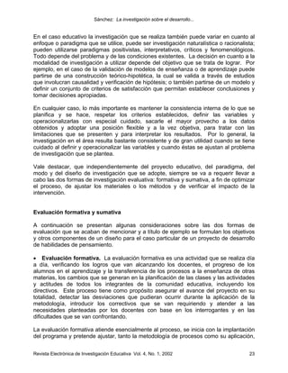 Sánchez: La investigación sobre el desarrollo...


En el caso educativo la investigación que se realiza también puede variar en cuanto al
enfoque o paradigma que se utilice, puede ser investigación naturalística o racionalista;
pueden utilizarse paradigmas positivistas, interpretativos, críticos y fenomenológicos.
Todo depende del problema y de las condiciones existentes. La decisión en cuanto a la
modalidad de investigación a utilizar depende del objetivo que se trata de lograr. Por
ejemplo, en el caso de la validación de modelos de enseñanza o de aprendizaje puede
partirse de una construcción teórico-hipotética, la cual se valida a través de estudios
que involucran causalidad y verificación de hipótesis; o también partirse de un modelo y
definir un conjunto de criterios de satisfacción que permitan establecer conclusiones y
tomar decisiones apropiadas.

En cualquier caso, lo más importante es mantener la consistencia interna de lo que se
planifica y se hace, respetar los criterios establecidos, definir las variables y
operacionalizarlas con especial cuidado, sacarle el mayor provecho a los datos
obtenidos y adoptar una posición flexible y a la vez objetiva, para tratar con las
limitaciones que se presenten y para interpretar los resultados. Por lo general, la
investigación en el área resulta bastante consistente y de gran utilidad cuando se tiene
cuidado al definir y operacionalizar las variables y cuando éstas se ajustan al problema
de investigación que se plantea.

Vale destacar, que independientemente del proyecto educativo, del paradigma, del
modo y del diseño de investigación que se adopte, siempre se va a requerir llevar a
cabo las dos formas de investigación evaluativa: formativa y sumativa, a fin de optimizar
el proceso, de ajustar los materiales o los métodos y de verificar el impacto de la
intervención.


Evaluación formativa y sumativa

A continuación se presentan algunas consideraciones sobre las dos formas de
evaluación que se acaban de mencionar y a título de ejemplo se formulan los objetivos
y otros componentes de un diseño para el caso particular de un proyecto de desarrollo
de habilidades de pensamiento.

• Evaluación formativa. La evaluación formativa es una actividad que se realiza día
a día, verificando los logros que van alcanzando los docentes, el progreso de los
alumnos en el aprendizaje y la transferencia de los procesos a la enseñanza de otras
materias, los cambios que se generan en la planificación de las clases y las actividades
y actitudes de todos los integrantes de la comunidad educativa, incluyendo los
directivos. Este proceso tiene como propósito asegurar el avance del proyecto en su
totalidad, detectar las desviaciones que pudieran ocurrir durante la aplicación de la
metodología, introducir los correctivos que se van requiriendo y atender a las
necesidades planteadas por los docentes con base en los interrogantes y en las
dificultades que se van confrontando.

La evaluación formativa atiende esencialmente al proceso, se inicia con la implantación
del programa y pretende ajustar, tanto la metodología de procesos como su aplicación,


Revista Electrónica de Investigación Educativa Vol. 4, No. 1, 2002                    23
 