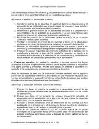 Sánchez: La investigación sobre el desarrollo...


a las necesidades reales de los alumnos y a los estándares de calidad de la institución y
del proyecto, a fin de garantizar el logro de los resultados esperados.

A través de la evaluación formativa se pretende:

    1. Conocer el avance de los docentes en cuanto al dominio de los procesos y al
       desarrollo de las habilidades para impartir clases de procesos y para transferir
       dichos procesos a la enseñanza de otras materias.
    2. Determinar el grado de avance de los estudiantes en cuanto a la comprensión y
       concientización de los procesos de pensamiento y a sus competencias para
       aplicar los procesos en situaciones académicas y cotidianas.
    3. Monitorear la formación de los facilitadores para la impartición de los cursos de
       Aprende a Pensar a otros docentes.
    4. Conocer y monitorear el avance de los alumnos a través de la observación
       continua de las clases, la elaboración de trabajos y la ejecución de proyectos.
    5. Detectar las dificultades logísticas y administrativas que surjan y guiar a los
       directivos y coordinadores en el seguimiento del proyecto durante su ejecución.
    6. Introducir los ajustes requeridos para mantener la fidelidad de la aplicación de la
       metodología y asegurar el logro de los resultados deseados, en cuanto a la
       formación de los docentes y al desarrollo de los conocimientos y habilidades de
       los alumnos en los procesos de pensamiento y sus aplicaciones.

• Evaluación sumativa. La evaluación sumativa o terminal resume los logros
alcanzados al final de la aplicación del proyecto y está dirigida a conocer el impacto de
éste sobre alumnos y profesores. Puede estar basada en criterios o estándares de
calidad o en la comparación de grupos experimentales y de control.

Dada la naturaleza de este tipo de evaluación conviene realizarla con la segunda
generación de estudiantes sometidos a los efectos de una innovación educativa, una
vez que se ha realizado la evaluación formativa y se han hecho los ajustes que resultan
de esta evaluación durante la primera fase de aplicación.

A través de la evaluación terminal o sumativa se pretende:

    1. Evaluar con base en criterios de excelencia el desempeño terminal de los
       alumnos en pruebas de habilidades de pensamiento relacionadas con los cursos
       de pensamiento.
    2. Evaluar con base en un conjunto de criterios previamente definidos, el
       desempeño de los estudiantes, en la ejecución de una prueba de desarrollo
       relacionada con los procesos estudiados.
    3. Conocer si existen diferencias entre el desempeño de los alumnos que han
       participado en el proyecto de y el desempeño de una muestra de estudiantes
       equivalentes, que no han recibido la metodología de procesos.
    4. Conocer las diferencias percibidas por los docentes acerca de su propio
       desempeño en la aplicación de los procesos como tales y en la conducción del
       proceso enseñanza-aprendizaje, antes y después de tomar y aplicar los cursos
       de pensamiento.


Revista Electrónica de Investigación Educativa Vol. 4, No. 1, 2002                     24
 