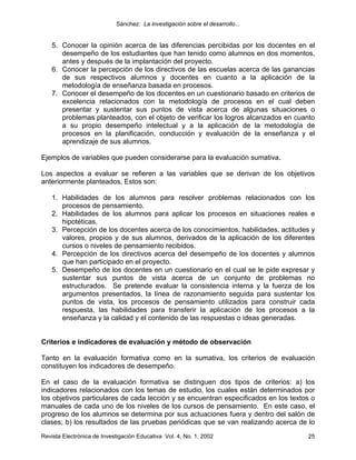 Sánchez: La investigación sobre el desarrollo...


    5. Conocer la opinión acerca de las diferencias percibidas por los docentes en el
       desempeño de los estudiantes que han tenido como alumnos en dos momentos,
       antes y después de la implantación del proyecto.
    6. Conocer la percepción de los directivos de las escuelas acerca de las ganancias
       de sus respectivos alumnos y docentes en cuanto a la aplicación de la
       metodología de enseñanza basada en procesos.
    7. Conocer el desempeño de los docentes en un cuestionario basado en criterios de
       excelencia relacionados con la metodología de procesos en el cual deben
       presentar y sustentar sus puntos de vista acerca de algunas situaciones o
       problemas planteados, con el objeto de verificar los logros alcanzados en cuanto
       a su propio desempeño intelectual y a la aplicación de la metodología de
       procesos en la planificación, conducción y evaluación de la enseñanza y el
       aprendizaje de sus alumnos.

Ejemplos de variables que pueden considerarse para la evaluación sumativa.

Los aspectos a evaluar se refieren a las variables que se derivan de los objetivos
anteriormente planteados, Estos son:

    1. Habilidades de los alumnos para resolver problemas relacionados con los
       procesos de pensamiento.
    2. Habilidades de los alumnos para aplicar los procesos en situaciones reales e
       hipotéticas.
    3. Percepción de los docentes acerca de los conocimientos, habilidades, actitudes y
       valores, propios y de sus alumnos, derivados de la aplicación de los diferentes
       cursos o niveles de pensamiento recibidos.
    4. Percepción de los directivos acerca del desempeño de los docentes y alumnos
       que han participado en el proyecto.
    5. Desempeño de los docentes en un cuestionario en el cual se le pide expresar y
       sustentar sus puntos de vista acerca de un conjunto de problemas no
       estructurados. Se pretende evaluar la consistencia interna y la fuerza de los
       argumentos presentados, la línea de razonamiento seguida para sustentar los
       puntos de vista, los procesos de pensamiento utilizados para construir cada
       respuesta, las habilidades para transferir la aplicación de los procesos a la
       enseñanza y la calidad y el contenido de las respuestas o ideas generadas.


Criterios e indicadores de evaluación y método de observación

Tanto en la evaluación formativa como en la sumativa, los criterios de evaluación
constituyen los indicadores de desempeño.

En el caso de la evaluación formativa se distinguen dos tipos de criterios: a) los
indicadores relacionados con los temas de estudio, los cuales están determinados por
los objetivos particulares de cada lección y se encuentran especificados en los textos o
manuales de cada uno de los niveles de los cursos de pensamiento. En este caso, el
progreso de los alumnos se determina por sus actuaciones fuera y dentro del salón de
clases; b) los resultados de las pruebas periódicas que se van realizando acerca de lo
Revista Electrónica de Investigación Educativa Vol. 4, No. 1, 2002                   25
 