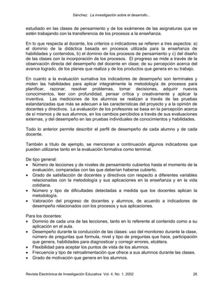 Sánchez: La investigación sobre el desarrollo...


estudiado en las clases de pensamiento y de los exámenes de las asignaturas que se
estén trabajando con la transferencia de los procesos a la enseñanza.

En lo que respecta al docente, los criterios o indicadores se refieren a tres aspectos: a)
el dominio de la didáctica basada en procesos utilizada para la enseñanza de
habilidades y contenidos, b) el dominio de los procesos de pensamiento y c) del diseño
de las clases con la incorporación de los procesos. El progreso se mide a través de la
observación directa del desempeño del docente en clase; de su percepción acerca del
avance logrado, de los planes que realiza y de los productos que genera en su trabajo.

En cuanto a la evaluación sumativa los indicadores de desempeño son terminales y
miden las habilidades para aplicar integralmente la metodología de procesos para
planificar, razonar, resolver problemas, tomar decisiones, adquirir nuevos
conocimientos, leer con profundidad, pensar crítica y creativamente y aplicar la
inventiva. Las mediciones de los alumnos se realizan a través de las pruebas
estandarizadas que más se adecuen a las características del proyecto y a la opinión de
docentes y directivos. La evaluación de los profesores se basa en la percepción acerca
de sí mismos y de sus alumnos, en los cambios percibidos a través de sus evaluaciones
externas, y del desempeño en las pruebas individuales de conocimientos y habilidades.

Todo lo anterior permite describir el perfil de desempeño de cada alumno y de cada
docente.

También a título de ejemplo, se mencionan a continuación algunos indicadores que
pueden utilizarse tanto en la evaluación formativa como terminal.

De tipo general:
• Número de lecciones y de niveles de pensamiento cubiertos hasta el momento de la
   evaluación, comparadas con las que deberían haberse cubierto.
• Grado de satisfacción de docentes y directivos con respecto a diferentes variables
   relacionadas con la metodología y sus aplicaciones en la enseñanza y en la vida
   cotidiana.
• Número y tipo de dificultades detectadas a medida que los docentes aplican la
   metodología.
• Valoración del progreso de docentes y alumnos, de acuerdo a indicadores de
   desempeño relacionados con los procesos y sus aplicaciones.

Para los docentes:
• Dominio de cada una de las lecciones, tanto en lo referente al contenido como a su
   aplicación en el aula.
• Desempeño durante la conducción de las clases: uso del monitoreo durante la clase,
   número de preguntas que formula, nivel y tipo de preguntas que hace, participación
   que genera, habilidades para diagnosticar y corregir errores, etcétera.
• Flexibilidad para aceptar los puntos de vista de los alumnos.
• Frecuencia y tipo de retroalimentación que ofrece a sus alumnos durante las clases.
• Grado de motivación que genera en los alumnos.


Revista Electrónica de Investigación Educativa Vol. 4, No. 1, 2002                     26
 
