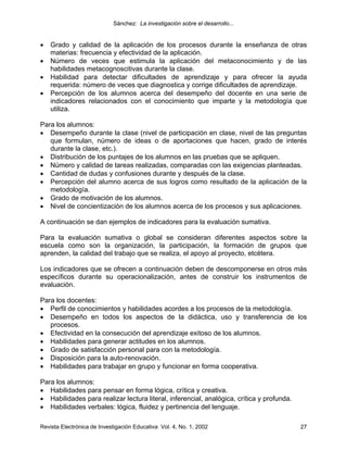 Sánchez: La investigación sobre el desarrollo...


•   Grado y calidad de la aplicación de los procesos durante la enseñanza de otras
    materias: frecuencia y efectividad de la aplicación.
•   Número de veces que estimula la aplicación del metaconocimiento y de las
    habilidades metacognoscitivas durante la clase.
•   Habilidad para detectar dificultades de aprendizaje y para ofrecer la ayuda
    requerida: número de veces que diagnostica y corrige dificultades de aprendizaje.
•   Percepción de los alumnos acerca del desempeño del docente en una serie de
    indicadores relacionados con el conocimiento que imparte y la metodología que
    utiliza.

Para los alumnos:
• Desempeño durante la clase (nivel de participación en clase, nivel de las preguntas
   que formulan, número de ideas o de aportaciones que hacen, grado de interés
   durante la clase, etc.).
• Distribución de los puntajes de los alumnos en las pruebas que se apliquen.
• Número y calidad de tareas realizadas, comparadas con las exigencias planteadas.
• Cantidad de dudas y confusiones durante y después de la clase.
• Percepción del alumno acerca de sus logros como resultado de la aplicación de la
   metodología.
• Grado de motivación de los alumnos.
• Nivel de concientización de los alumnos acerca de los procesos y sus aplicaciones.

A continuación se dan ejemplos de indicadores para la evaluación sumativa.

Para la evaluación sumativa o global se consideran diferentes aspectos sobre la
escuela como son la organización, la participación, la formación de grupos que
aprenden, la calidad del trabajo que se realiza, el apoyo al proyecto, etcétera.

Los indicadores que se ofrecen a continuación deben de descomponerse en otros más
específicos durante su operacionalización, antes de construir los instrumentos de
evaluación.

Para los docentes:
• Perfil de conocimientos y habilidades acordes a los procesos de la metodología.
• Desempeño en todos los aspectos de la didáctica, uso y transferencia de los
   procesos.
• Efectividad en la consecución del aprendizaje exitoso de los alumnos.
• Habilidades para generar actitudes en los alumnos.
• Grado de satisfacción personal para con la metodología.
• Disposición para la auto-renovación.
• Habilidades para trabajar en grupo y funcionar en forma cooperativa.

Para los alumnos:
• Habilidades para pensar en forma lógica, crítica y creativa.
• Habilidades para realizar lectura literal, inferencial, analógica, crítica y profunda.
• Habilidades verbales: lógica, fluidez y pertinencia del lenguaje.

Revista Electrónica de Investigación Educativa Vol. 4, No. 1, 2002                         27
 