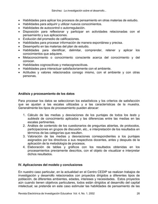 Sánchez: La investigación sobre el desarrollo...


•   Habilidades para aplicar los procesos de pensamiento en otras materias de estudio.
•   Habilidades para adquirir y utilizar nuevos conocimientos.
•   Habilidades de autocontrol o autorregulación.
•   Disposición para reflexionar y participar en actividades relacionadas con el
    pensamiento y sus aplicaciones.
•   Evolución del promedio de calificaciones.
•   Habilidades para procesar información de manera espontánea y precisa.
•   Desempeño en las materias del plan de estudio.
•   Habilidades para identificar, delimitar, comprender, retener y aplicar los
    conocimientos que adquiere.
•   Metaconocimiento o conocimiento consciente acerca del conocimiento y del
    conocer.
•   Habilidades cognoscitivas y metacognoscitivas.
•   Habilidades para interactuar satisfactoriamente con el ambiente.
•   Actitudes y valores relacionados consigo mismo, con el ambiente y con otras
    personas.




Análisis y procesamiento de los datos

Para procesar los datos se seleccionan los estadísticos y los criterios de satisfacción
que se ajustan a las escalas utilizadas y a las características de la muestra.
Generalmente los tipos de procesamiento pueden abracar:

    1. Cálculo de las medias y desviaciones de los puntajes de todos los tests y
       subtests de conocimiento aplicados y las diferencias entre las medias en las
       escalas pertinentes.
    2. Análisis de contenido de los cuestionarios de preguntas abiertas, de protocolos,
       participaciones en grupos de discusión, etc., e interpretación de los resultados en
       términos de las categorías que resulten.
    3. Valoración de las medias y desviaciones correspondientes a los puntajes
       asignados por los directivos a sus respectivos docentes, antes y después de la
       aplicación de la metodología de procesos.
    4. Elaboración de tablas y gráficos con los resultados obtenidas en los
       procesamientos previamente descritos, con el objeto de visualizar e interpretar
       dichos resultados.


IV. Aplicaciones del modelo y conclusiones

En nuestro caso particular, en la actualidad en el Centro CEDIP se realizan trabajos de
investigación y desarrollo relacionados con proyectos dirigidos a diferentes tipos de
población, de diferentes ambientes, edades, intereses y necesidades. Estos proyectos
aún cuando tienen objetivos particulares, todos están dirigidos al desarrollo del capital
intelectual; se pretende en este caso estimular las habilidades de pensamiento de las

Revista Electrónica de Investigación Educativa Vol. 4, No. 1, 2002                     28
 