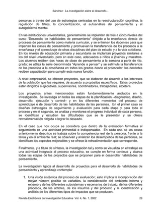Sánchez: La investigación sobre el desarrollo...


personas a través del uso de estrategias centradas en la reestructuración cognitiva, la
regulación de filtros, la concientización, el autoanálisis del pensamiento y el
autogobierno mental.

En las instituciones universitarias, generalmente se implantan de tres a cinco niveles del
curso “Desarrollo de habilidades de pensamiento” dirigido a la enseñanza directa de
procesos de pensamiento como materia curricular, y se entrenan los docentes para que
impartan las clases de pensamiento y promuevan la transferencia de los procesos a la
enseñanza y el aprendizaje de otras disciplinas del plan de estudio y a la vida cotidiana.
En los niveles de educación primaria y secundaria se implantan proyectos similares a
los del nivel universitario, pero en este caso, adecuados a niños o jóvenes y maestros.
Los alumnos reciben dos horas de clase de pensamiento a la semana a partir de 4to.
grado; se utiliza la serie denominada “Aprende a pensar” y se estimula la transferencia
de los procesos a la enseñanza en todos los grados desde el preescolar; los docentes
reciben capacitación para cumplir esta nueva función.

A nivel empresarial, se ofrecen proyectos, que se elaboran de acuerdo a los intereses
de la población que los requiere, de acuerdo a propósitos específicos. Estos proyectos
están dirigidos a ejecutivos, supervisores, coordinadores, trabajadores, etcétera.

Los proyectos antes mencionados están fundamentalmente anclados en la
investigación. Se investiga en todas las etapas de la planificación –diagnóstico, diseño,
desarrollo, ejecución y control– y en los diferentes momentos del proceso de
aprendizaje o de desarrollo de las habilidades de las personas. En el primer caso se
diseñan estrategias de seguimiento y evaluación para cada etapa y para todo el
proceso y en el segundo, se analiza y monitorea el progreso individual de cada persona,
se identifican y estudian las dificultades que se le presentan y se ofrece
retroalimentación dirigida a lograr lo deseado.

En el caso que nos ocupa se considera que dentro de la evaluación formativa el
seguimiento es una actividad primordial e indispensable. En cada uno de los casos
anteriormente descritos se trabaja sobre la competencia real de la persona, frente a la
tarea y en el ambiente real; se observan y analizan los desempeños de las personas, se
identifican los aspectos mejorables y se ofrece la retroalimentación que corresponde.

Finalmente, y a título de síntesis, la investigación tal y como se visualiza en el trabajo es
una actividad integrada al proceso educativo, se cumple en forma continua y abarca
todas las etapas de los proyectos que se proponen para el desarrollar habilidades de
pensamiento.

La investigación ligada al desarrollo de proyectos para el desarrollo de habilidades de
pensamiento y aprendizaje contempla:

    1. Una visión sistémica del proceso de evaluación; esto implica la incorporación del
       mayor número posible de variables, la consideración del ambiente interno y
       externo y de los diferentes subsistemas y escenarios de trabajo, de los diferentes
       procesos, de los actores, de los insumos y del producto y la identificación y
       análisis de los diferentes tipos de impactos que se producen.
Revista Electrónica de Investigación Educativa Vol. 4, No. 1, 2002                        29
 