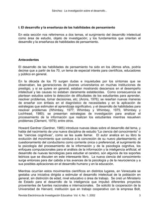 Sánchez: La investigación sobre el desarrollo...




I. El desarrollo y la enseñanza de las habilidades de pensamiento

En esta sección nos referiremos a dos temas, el surgimiento del desarrollo intelectual
como área de estudio, objeto de investigación; y los fundamentos que orientan el
desarrollo y la enseñanza de habilidades de pensamiento.




Antecedentes

El desarrollo de las habilidades de pensamiento ha sido en los últimos años, podría
decirse que a partir de los 70, un tema de especial interés para científicos, educadores
y público en general.

En la década de los 70 surgen dudas e inquietudes por los síntomas que se
observaban, las generaciones de jóvenes universitarios en muchas instituciones de
prestigio, y si se quiere en general, estaban mostrando descensos en el desempeño
intelectual y las causas no estaban claramente establecidas. Como consecuencia se
plantean estudios sobre la detección de dificultades de los estudiantes para aprender,
resolver problemas, tomar decisiones, etc; (Arons, 1976); se reseñan nuevas maneras
de enseñar con énfasis en el diagnóstico de necesidades y en la aplicación de
estrategias que estimulen el aprendizaje significativo, y el desarrollo de habilidades para
resolver problemas (Whimbey, 1977; Whimbey y Whimbey, 1975; Whimbey y
Lochhead, 1980); se presentan estrategias de investigación para analizar el
procesamiento de la información que realizan los estudiantes mientras resuelven
problemas (Clement, 1979); entre otros.

Howard Gardner (Gardner, 1985) introduce nuevas ideas sobre el desarrollo del tema, y
habla del nacimiento de una nueva disciplina de estudio “La ciencia del conocimiento” o
las “ciencias cognitivas”, como se les suele llamar. El autor analiza en su libro la
evolución del movimiento que conduce a la concreción de su nuevo planteamiento; el
cuestionamiento del conductismo como corriente única o preferencial, el surgimiento de
la psicología del procesamiento de la información y de la psicología cognitiva, los
enfoques computacionales para el análisis de la información y la inteligencia artificial, el
desarrollo de nuevas tecnologías para estudiar el cerebro, son algunos de los soportes
teóricos que se discuten en este interesante libro. La nueva ciencia del conocimiento
surge entonces para dar cabida a los avances de la psicología y de la neurociencia y a
sus posibles aplicaciones en el desarrollo humano y en la educación.

Mientras ocurrían estos movimientos científicos en distintos lugares, en Venezuela se
gestaba una iniciativa dirigida a estimular el desarrollo intelectual de la población en
general, sin distinción de edad, nivel educativo o área de trabajo. Se creó un Ministerio
de Estado para el desarrollo de la inteligencia que impulsó diferentes proyectos
provenientes de fuentes nacionales e internacionales. Se solicitó la cooperación de la
Universidad de Harvard, institución que en trabajo cooperativo con la empresa Bolt,
Revista Electrónica de Investigación Educativa Vol. 4, No. 1, 2002                        3
 