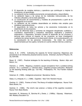 Sánchez: La investigación sobre el desarrollo...


    2. El desarrollo de modelos teóricos y operativos que contribuyen a mejorar la
       enseñanza y el aprendizaje.
    3. La validación de los modelos previamente conceptualizados y desarrollados.
    4. La validación lógica y de campo de los materiales instruccionales, de los
       métodos utilizados y de los tests aplicados.
    5. La construcción de conocimientos y modelos de procesamiento a partir de la
       investigación en la acción.
    6. La validación de los modelos desarrollados en ámbitos más amplios para
       establecer generalizaciones.
    7. El seguimiento de todos los actores y los escenarios involucrados en la
       implantación de los proyectos.
    8. El uso de diferentes tipos y corrientes de indagación disciplinada: cualitativa y
       cuantitativa; experimental y evaluativa; descriptiva, explicativa y predictiva;
       exploratoria o diagnóstica, formativa durante el desarrollo de los procesos y
       terminal para conocer el impacto de los proyectos; se hace investigación
       cualitativa de campo basada en la observación directa, en la autoevaluación y en
       la coevaluación de las personas involucradas.          Se miden los cambios
       experimentados por los sujetos, tomando en cuenta criterios internos y externos.



Referencias

Arons, A. B. (1976). Cultivating the capacity for formal reasoning: Objectives and
procedures in an introductory physical science course. American Journal of Physics, 44,
(9), 834-838.

Beyer, B. (1987). Practical strategies for the teaching of thinking. Boston: Allyn and
Bacon, Inc.

Clement, J. (1979). Mapping a student’s causal conceptions from a problem-solving
protocol. En J. Lochhead y J. Clement (Eds.), Cognitive process instruction. Research
on the teaching thinking skills (pp. 133-146). Philadelphia, PA: The Franklin Institute
Press.

Goleman, D. (1986). Inteligencia emocional. Barcelona: Kairós.

Glass, A. y Holyoak, K. J. (1986). Cognition. New York: Random House.

Gardner, H. (1983). Frames of mind. The theory of multiple intelligences. Nueva York:
Basic Books, Inc.

Gardner, H. (1985). The mind’s new science: a history of the cognitive revolution.
Nueva York: Basic Books.

Herrnstein, R., Nickerson, B., Sánchez M. y Swets, J. (1986a). Odyssey. Watertown,
MA: Mastery Education Co.


Revista Electrónica de Investigación Educativa Vol. 4, No. 1, 2002                   30
 
